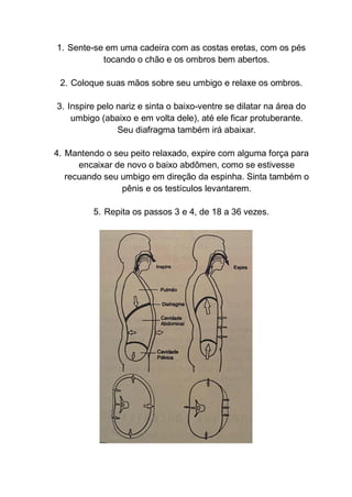 1. Sente-se em uma cadeira com as costas eretas, com os pés
tocando o chão e os ombros bem abertos.
2. Coloque suas mãos sobre seu umbigo e relaxe os ombros.
3. Inspire pelo nariz e sinta o baixo-ventre se dilatar na área do
umbigo (abaixo e em volta dele), até ele ficar protuberante.
Seu diafragma também irá abaixar.
4. Mantendo o seu peito relaxado, expire com alguma força para
encaixar de novo o baixo abdômen, como se estivesse
recuando seu umbigo em direção da espinha. Sinta também o
pênis e os testículos levantarem.
5. Repita os passos 3 e 4, de 18 a 36 vezes.
 