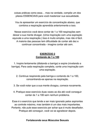 coisas práticas como essa… mas na verdade, compõe um dos
pilares ESSENCIAIS para você masterizar sua sexualidade.
Vou te apresentar um exercício de concentração abaixo, que
combina a respiração aprendida anteriormente a isso.
Nesse exercício você deve contar de 1 a 100 respirações sem
deixar a sua mente divagar. (Uma inspiração com uma expiração
equivale a uma respiração.) Isso é muito simples, mas não é fácil.
A maioria das pessoas tem dificuldade de contar até dez e
continuar concentrada - imagine contar até cem.
EXERCÍCIO 2
Contando de 1 a 100
1. Inspire lentamente (dilatando a barriga) e expire (nivelando a
barriga). Para cada respiração completa, conte uma inspiração com
uma expiração.
2. Continue respirando pela barriga e contando de 1 a 100,
concentrando-se apenas na respiração.
3. Se você notar que a sua mente divagou, comece novamente.
4. Pratique esse exercício duas vezes ao dia até você conseguir
contar de 1 a 100 sem nenhum problema.
Esse é o exercício que tende a ser mais ignorado pelos aspirantes
ao controle máximo, mas também é um dos mais importantes.
Portanto, não pule esse exercício por achar que é muito desafiador.
Pratique até conseguir, você vai se agradecer depois.
Fortalecendo seus Músculos Sexuais
 