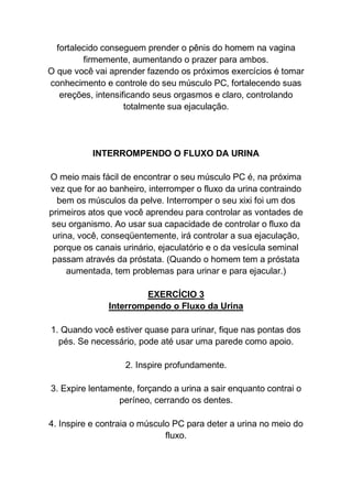 fortalecido conseguem prender o pênis do homem na vagina
firmemente, aumentando o prazer para ambos.
O que você vai aprender fazendo os próximos exercícios é tomar
conhecimento e controle do seu músculo PC, fortalecendo suas
ereções, intensificando seus orgasmos e claro, controlando
totalmente sua ejaculação.
INTERROMPENDO O FLUXO DA URINA
O meio mais fácil de encontrar o seu músculo PC é, na próxima
vez que for ao banheiro, interromper o fluxo da urina contraindo
bem os músculos da pelve. Interromper o seu xixi foi um dos
primeiros atos que você aprendeu para controlar as vontades de
seu organismo. Ao usar sua capacidade de controlar o fluxo da
urina, você, conseqüentemente, irá controlar a sua ejaculação,
porque os canais urinário, ejaculatório e o da vesícula seminal
passam através da próstata. (Quando o homem tem a próstata
aumentada, tem problemas para urinar e para ejacular.)
EXERCÍCIO 3
Interrompendo o Fluxo da Urina
1. Quando você estiver quase para urinar, fique nas pontas dos
pés. Se necessário, pode até usar uma parede como apoio.
2. Inspire profundamente.
3. Expire lentamente, forçando a urina a sair enquanto contrai o
períneo, cerrando os dentes.
4. Inspire e contraia o músculo PC para deter a urina no meio do
fluxo.
 