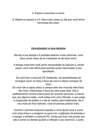 5. Expire e recomece a urinar.
6. Repita os passos 4 e 5, três a seis vezes ou até que você tenha
terminado de urinar.
ESVAZIANDO A SUA BEXIGA
Devido à sua bexiga e à próstata estarem muito próximas, você
deve urinar antes de se masturbar ou de fazer amor.
A bexiga cheia fará você sentir necessidade de ejacular e, sendo
assim, será mais difícil para quando quiser interromper a sua
ejaculação.
Se você tem o músculo PC fortalecido, há possibilidades de
conseguir parar no meio o fluxo da urina e depois começar de
novo.
Se você não é capaz disso, é porque este seu músculo está fraco.
No início, interromper o fluxo da urina pode doer. Isto é
perfeitamente normal e deve parar em poucas semanas, a menos
que, por alguma razão, você esteja com uma infecção, o que exige
a suspensão da prática e a ida ao médico para tratamento. Se o
seu músculo ficar dolorido, você só precisa praticar mais.
Contrair o períneo enquanto expulsa a urina ajuda você a urinar
com mais força e a revigorar os seus rins, a glândula da próstata e
a bexiga, e também o músculo PC. Ainda que ficar nas pontas dos
pés e cerrar os dentes ajudem a reforçar o seu exercício, a parte
 