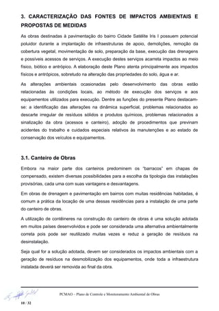 3. CARACTERIZAÇÃO DAS FONTES DE IMPACTOS AMBIENTAIS E
PROPOSTAS DE MEDIDAS
As obras destinadas à pavimentação do bairro Cidade Satélite Iris I possuem potencial
poluidor durante a implantação de infraestruturas de apoio, demolições, remoção da
cobertura vegetal, movimentação de solo, preparação da base, execução das drenagens
e possíveis acessos de serviços. A execução destes serviços acarreta impactos ao meio
físico, biótico e antrópico. A elaboração deste Plano atenta principalmente aos impactos
físicos e antrópicos, sobretudo na alteração das propriedades do solo, água e ar.
As alterações ambientais ocasionadas pelo desenvolvimento das obras estão
relacionadas às condições locais, ao método de execução dos serviços e aos
equipamentos utilizados para execução. Dentre as funções do presente Plano destacam-
se: a identificação das alterações na dinâmica superficial, problemas relacionados ao
descarte irregular de resíduos sólidos e produtos químicos, problemas relacionados a
sinalização da obra (acessos e canteiro), adoção de procedimentos que previnam
acidentes do trabalho e cuidados especiais relativos às manutenções e ao estado de
conservação dos veículos e equipamentos.
3.1. Canteiro de Obras
Embora na maior parte dos canteiros predominem os “barracos” em chapas de
compensado, existem diversas possibilidades para a escolha da tipologia das instalações
provisórias, cada uma com suas vantagens e desvantagens.
Em obras de drenagem e pavimentação em bairros com muitas residências habitadas, é
comum a prática da locação de uma dessas residências para a instalação de uma parte
do canteiro de obras.
A utilização de contêineres na construção do canteiro de obras é uma solução adotada
em muitos países desenvolvidos e pode ser considerada uma alternativa ambientalmente
correta pois pode ser reutilizado muitas vezes e reduz a geração de resíduos na
desinstalação.
Seja qual for a solução adotada, devem ser considerados os impactos ambientais com a
geração de resíduos na desmobilização dos equipamentos, onde toda a infraestrutura
instalada deverá ser removida ao final da obra.
PCMAO – Plano de Controle e Monitoramento Ambiental de Obras
10 / 32
 