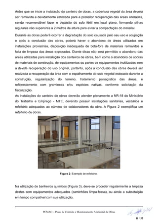 Antes que se inicie a instalação do canteiro de obras, a cobertura vegetal da área deverá
ser removida e devidamente estocada para a posterior recuperação das áreas alteradas,
sendo recomendável fazer o depósito do solo fértil em local plano, formando pilhas
regulares não superiores a 2 metros de altura para evitar a compactação do material.
Durante as obras poderá ocorrer a degradação do solo causada pelo seu uso e ocupação
e após a conclusão das obras, poderá haver o abandono de áreas utilizadas em
instalações provisórias, disposição inadequada de bota-fora de materiais removidos e
falta de limpeza das áreas exploradas. Diante disso não será permitido o abandono das
áreas utilizadas para instalação dos canteiros de obras, bem como o abandono de sobras
de materiais de construção, de equipamentos ou partes de equipamentos inutilizados sem
a devida recuperação do uso original, portanto, após a conclusão das obras deverá ser
realizada a recuperação da área com o espalhamento do solo vegetal estocado durante a
construção, regularização do terreno, tratamento paisagístico das áreas, e
reflorestamento com gramíneas e/ou espécies nativas, conforme solicitação da
fiscalização.
As instalações do canteiro de obras deverão atender plenamente a NR-18 do Ministério
do Trabalho e Emprego - MTE, devendo possuir instalações sanitárias, vestiários e
refeitório adequados ao número de colaboradores da obra. A Figura 2 exemplifica um
refeitório de obras.
Figura 2: Exemplo de refeitório.
Na utilização de banheiros químicos (Figura 3), deve-se proceder regularmente a limpeza
destes com equipamentos adequados (caminhões limpa-fossa), ou ainda a substituição
em tempo compatível com sua utilização.
PCMAO – Plano de Controle e Monitoramento Ambiental de Obras
11 / 32
 