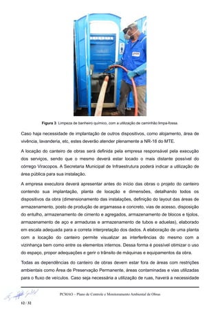Figura 3: Limpeza de banheiro químico, com a utilização de caminhão limpa-fossa.
Caso haja necessidade de implantação de outros dispositivos, como alojamento, área de
vivência, lavanderia, etc, estes deverão atender plenamente a NR-18 do MTE.
A locação do canteiro de obras será definida pela empresa responsável pela execução
dos serviços, sendo que o mesmo deverá estar locado o mais distante possível do
córrego Viracopos. A Secretaria Municipal de Infraestrutura poderá indicar a utilização de
área pública para sua instalação.
A empresa executora deverá apresentar antes do início das obras o projeto do canteiro
contendo sua implantação, planta de locação e dimensões, detalhando todos os
dispositivos da obra (dimensionamento das instalações, definição do layout das áreas de
armazenamento, posto de produção de argamassa e concreto, vias de acesso, disposição
do entulho, armazenamento de cimento e agregados, armazenamento de blocos e tijolos,
armazenamento de aço e armaduras e armazenamento de tubos e aduelas), elaborado
em escala adequada para a correta interpretação dos dados. A elaboração de uma planta
com a locação do canteiro permite visualizar as interferências do mesmo com a
vizinhança bem como entre os elementos internos. Dessa forma é possível otimizar o uso
do espaço, propor adequações e gerir o trânsito de máquinas e equipamentos da obra.
Todas as dependências do canteiro de obras devem estar fora de áreas com restrições
ambientais como Área de Preservação Permanente, áreas contaminadas e vias utilizadas
para o fluxo de veículos. Caso seja necessária a utilização de ruas, haverá a necessidade
PCMAO – Plano de Controle e Monitoramento Ambiental de Obras
12 / 32
 