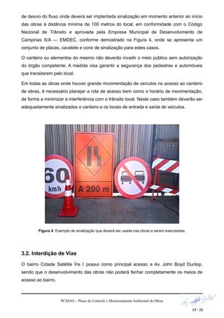 de desvio do fluxo onde deverá ser implantada sinalização em momento anterior ao início
das obras à distância mínima de 100 metros do local, em conformidade com o Código
Nacional de Trânsito e aprovada pela Empresa Municipal de Desenvolvimento de
Campinas S/A — EMDEC, conforme demostrado na Figura 4, onde se apresenta um
conjunto de placas, cavalete e cone de sinalização para estes casos.
O canteiro ou elementos do mesmo não deverão invadir o meio público sem autorização
do órgão competente. A medida visa garantir a segurança dos pedestres e automóveis
que transitarem pelo local.
Em todas as obras onde houver grande movimentação de veículos no acesso ao canteiro
de obras, é necessário planejar a rota de acesso bem como o horário de movimentação,
de forma a minimizar a interferência com o trânsito local. Neste caso também deverão ser
adequadamente sinalizados o canteiro e os locais de entrada e saída de veículos.
Figura 4: Exemplo de sinalização que deverá ser usada nas obras a serem executadas.
3.2. Interdição de Vias
O bairro Cidade Satélite Íris I possui como principal acesso a Av. John Boyd Dunlop,
sendo que o desenvolvimento das obras não poderá fechar completamente os meios de
acesso ao bairro.
PCMAO – Plano de Controle e Monitoramento Ambiental de Obras
13 / 32
 