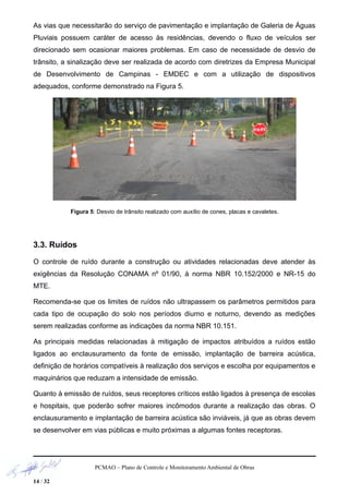 As vias que necessitarão do serviço de pavimentação e implantação de Galeria de Águas
Pluviais possuem caráter de acesso às residências, devendo o fluxo de veículos ser
direcionado sem ocasionar maiores problemas. Em caso de necessidade de desvio de
trânsito, a sinalização deve ser realizada de acordo com diretrizes da Empresa Municipal
de Desenvolvimento de Campinas - EMDEC e com a utilização de dispositivos
adequados, conforme demonstrado na Figura 5.
Figura 5: Desvio de trânsito realizado com auxílio de cones, placas e cavaletes.
3.3. Ruídos
O controle de ruído durante a construção ou atividades relacionadas deve atender às
exigências da Resolução CONAMA nº 01/90, à norma NBR 10.152/2000 e NR-15 do
MTE.
Recomenda-se que os limites de ruídos não ultrapassem os parâmetros permitidos para
cada tipo de ocupação do solo nos períodos diurno e noturno, devendo as medições
serem realizadas conforme as indicações da norma NBR 10.151.
As principais medidas relacionadas à mitigação de impactos atribuídos a ruídos estão
ligados ao enclausuramento da fonte de emissão, implantação de barreira acústica,
definição de horários compatíveis à realização dos serviços e escolha por equipamentos e
maquinários que reduzam a intensidade de emissão.
Quanto à emissão de ruídos, seus receptores críticos estão ligados à presença de escolas
e hospitais, que poderão sofrer maiores incômodos durante a realização das obras. O
enclausuramento e implantação de barreira acústica são inviáveis, já que as obras devem
se desenvolver em vias públicas e muito próximas a algumas fontes receptoras.
PCMAO – Plano de Controle e Monitoramento Ambiental de Obras
14 / 32
 