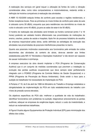 A realização dos serviços em geral requer a utilização de fontes de ruído e vibração
consideradas altas, como rolos compactadores e motoniveladoras, restando então a
definição de horários compatíveis à realização das atividades.
A NBR 10.152/2000 estipula limites de conforto para escolas e regiões residenciais, e
fontes receptoras locais. Para as primeiras os níveis limites de conforto para salas de aula
é colocado como 50 dB(A), enquanto que para residências nos dormitórios os níveis de
ruído é colocado como 45 dB(A), já para as salas de estar é de 50 dB(A).
O horário de realização das atividades será limitado ao horário comercial (entre 7 e 18
horas) podendo ser adotado horário diferenciado nas proximidades de instituições de
ensino, creches, postos de saúde e hospitais. Após fim do processo licitatório de escolha
da empresa responsável pelas obras, serão definidas as estratégias de execução das
atividades nas proximidades de possíveis interferências presentes no bairro.
Quanto aos possíveis incômodos ocasionados aos funcionários pela emissão de ruídos
decorrentes das atividades do canteiro de obras, deve-se atender aos limites
estabelecidos pela NR-15 "Atividades e Operações Insalubres" e não devem ser capazes
de causar incômodos à vizinhança.
A empresa executora da obra deverá implantar o PCA (Programa de Conservação
Auditiva) que é um conjunto de medidas coordenadas que previnem a instalação ou
evolução das perdas auditivas ocupacionais que deve sempre estar perfeitamente
integrado com o PCMSO (Programa de Controle Médico de Saúde Ocupacional) e o
PPRA (Programa de Prevenção de Riscos Ambientais). Onde existir o risco para a
audição do trabalhador há necessidade de implantação do PCA.
A Portaria nº 19, de 9 de abril de 1998 do Ministério do Trabalho e Emprego estabelece a
obrigatoriedade da implementação do PCA em todo estabelecimento de trabalho com
níveis de pressão sonora elevados.
Os objetivos específicos do PCA são: melhorar a qualidade de vida do trabalhador;
identificar funcionários com problemas na audição; diagnosticar precocemente as perdas
auditivas; adequar as empresas às exigências legais; reduzir o custo da insalubridade; e
reduzir as reclamatórias trabalhistas.
A Figura 6 ilustra alguns Equipamentos de Proteção Individual (EPI) para minimização dos
efeitos dos ruídos.
PCMAO – Plano de Controle e Monitoramento Ambiental de Obras
15 / 32
 