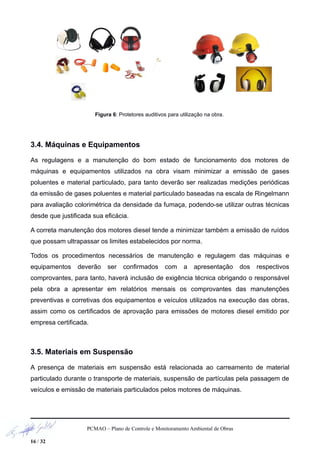 Figura 6: Protetores auditivos para utilização na obra.
3.4. Máquinas e Equipamentos
As regulagens e a manutenção do bom estado de funcionamento dos motores de
máquinas e equipamentos utilizados na obra visam minimizar a emissão de gases
poluentes e material particulado, para tanto deverão ser realizadas medições periódicas
da emissão de gases poluentes e material particulado baseadas na escala de Ringelmann
para avaliação colorimétrica da densidade da fumaça, podendo-se utilizar outras técnicas
desde que justificada sua eficácia.
A correta manutenção dos motores diesel tende a minimizar também a emissão de ruídos
que possam ultrapassar os limites estabelecidos por norma.
Todos os procedimentos necessários de manutenção e regulagem das máquinas e
equipamentos deverão ser confirmados com a apresentação dos respectivos
comprovantes, para tanto, haverá inclusão de exigência técnica obrigando o responsável
pela obra a apresentar em relatórios mensais os comprovantes das manutenções
preventivas e corretivas dos equipamentos e veículos utilizados na execução das obras,
assim como os certificados de aprovação para emissões de motores diesel emitido por
empresa certificada.
3.5. Materiais em Suspensão
A presença de materiais em suspensão está relacionada ao carreamento de material
particulado durante o transporte de materiais, suspensão de partículas pela passagem de
veículos e emissão de materiais particulados pelos motores de máquinas.
PCMAO – Plano de Controle e Monitoramento Ambiental de Obras
16 / 32
 