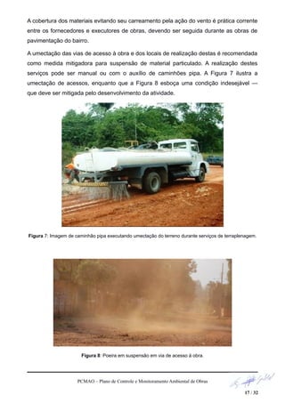 A cobertura dos materiais evitando seu carreamento pela ação do vento é prática corrente
entre os fornecedores e executores de obras, devendo ser seguida durante as obras de
pavimentação do bairro.
A umectação das vias de acesso à obra e dos locais de realização destas é recomendada
como medida mitigadora para suspensão de material particulado. A realização destes
serviços pode ser manual ou com o auxílio de caminhões pipa. A Figura 7 ilustra a
umectação de acessos, enquanto que a Figura 8 esboça uma condição indesejável —
que deve ser mitigada pelo desenvolvimento da atividade.
Figura 7: Imagem de caminhão pipa executando umectação do terreno durante serviços de terraplenagem.
Figura 8: Poeira em suspensão em via de acesso à obra.
PCMAO – Plano de Controle e Monitoramento Ambiental de Obras
17 / 32
 
