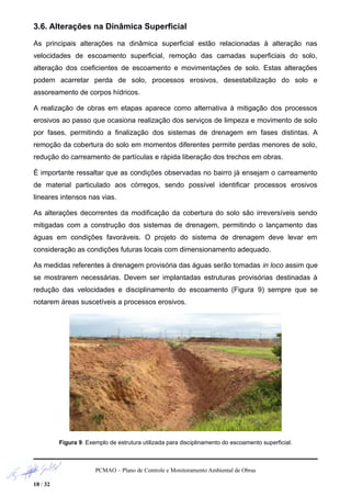 3.6. Alterações na Dinâmica Superficial
As principais alterações na dinâmica superficial estão relacionadas à alteração nas
velocidades de escoamento superficial, remoção das camadas superficiais do solo,
alteração dos coeficientes de escoamento e movimentações de solo. Estas alterações
podem acarretar perda de solo, processos erosivos, desestabilização do solo e
assoreamento de corpos hídricos.
A realização de obras em etapas aparece como alternativa à mitigação dos processos
erosivos ao passo que ocasiona realização dos serviços de limpeza e movimento de solo
por fases, permitindo a finalização dos sistemas de drenagem em fases distintas. A
remoção da cobertura do solo em momentos diferentes permite perdas menores de solo,
redução do carreamento de partículas e rápida liberação dos trechos em obras.
É importante ressaltar que as condições observadas no bairro já ensejam o carreamento
de material particulado aos córregos, sendo possível identificar processos erosivos
lineares intensos nas vias.
As alterações decorrentes da modificação da cobertura do solo são irreversíveis sendo
mitigadas com a construção dos sistemas de drenagem, permitindo o lançamento das
águas em condições favoráveis. O projeto do sistema de drenagem deve levar em
consideração as condições futuras locais com dimensionamento adequado.
As medidas referentes à drenagem provisória das águas serão tomadas in loco assim que
se mostrarem necessárias. Devem ser implantadas estruturas provisórias destinadas à
redução das velocidades e disciplinamento do escoamento (Figura 9) sempre que se
notarem áreas suscetíveis a processos erosivos.
Figura 9: Exemplo de estrutura utilizada para disciplinamento do escoamento superficial.
PCMAO – Plano de Controle e Monitoramento Ambiental de Obras
18 / 32
 