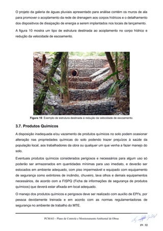 O projeto da galeria de águas pluviais apresentado para análise contém os muros de ala
para promover o acoplamento da rede de drenagem aos corpos hídricos e o detalhamento
dos dispositivos de dissipação de energia a serem implantados nos locais de lançamento.
A figura 10 mostra um tipo de estrutura destinada ao acoplamento no corpo hídrico e
redução da velocidade de escoamento.
Figura 10: Exemplo de estrutura destinada à redução da velocidade de escoamento.
3.7. Produtos Químicos
A disposição inadequada e/ou vazamento de produtos químicos no solo podem ocasionar
alteração nas propriedades químicas do solo podendo trazer prejuízos à saúde da
população local, aos trabalhadores da obra ou qualquer um que venha a fazer manejo do
solo.
Eventuais produtos químicos considerados perigosos e necessários para algum uso só
poderão ser armazenados em quantidades mínimas para uso imediato, e deverão ser
estocados em ambiente adequado, com piso impermeável e equipado com equipamento
de segurança como extintores de incêndio, chuveiro, lava olhos e demais equipamentos
necessários, de acordo com a FISPQ (Ficha de informações de segurança de produtos
químicos) que deverá estar afixada em local adequado.
O manejo dos produtos químicos e perigosos deve ser realizado com auxílio de EPI's, por
pessoa devidamente treinada e em acordo com as normas regulamentadoras de
segurança no ambiente de trabalho do MTE.
PCMAO – Plano de Controle e Monitoramento Ambiental de Obras
19 / 32
 