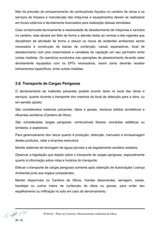 Não há previsão de armazenamento de combustíveis líquidos no canteiro de obras e os
serviços de limpeza e manutenção das máquinas e equipamentos devem se realizados
em locais externos e devidamente licenciados para realização dessas atividades.
Caso comprovada tecnicamente a necessidade de abastecimento de máquinas e veículos
no canteiro, este deverá ser feito de forma a atender todas as normas e leis vigentes que
disciplinem tal atividade de forma a reduzir os riscos de acidentes ambientais sendo
necessária a construção de bacias de contenção, caixas separadoras, local de
abastecimento com piso impermeável e canaletas de captação em seu perímetro entre
outras medidas. Os operários envolvidos nas operações de abastecimento deverão estar
devidamente equipados com os EPI's necessários, assim como deverão receber
treinamentos específicos, entre outras medidas.
3.8. Transporte de Cargas Perigosas
O derramamento de materiais poluentes poderá ocorrer tanto no local das obras e
serviços, quanto durante o transporte dos mesmos do local de obtenção para a obra, ou
em sentido oposto.
São considerados materiais poluentes: óleos e graxas, resíduos sólidos domésticos e
efluentes sanitários (Canteiro de Obra).
São consideradas cargas perigosas: combustíveis fósseis, emulsões asfálticas ou
similares, e explosivos.
Para gerenciamento dos riscos quanto à produção, obtenção, manuseio e armazenagem
destes produtos, cabe a empresa executora:
Manter sistemas de drenagem de águas pluviais e de esgotamento sanitário isolados;
Observar a legislação que dispõe sobre o transporte de cargas perigosas, especialmente
quanto à informação sobre rotas e horários do transporte;
Efetuar o transporte de cargas perigosas somente após obtenção de Autorização/ Licença
Ambiental junto aos órgãos competentes;
Manter disponíveis no Canteiro de Obras, mantas absorventes, serragem, areias,
bandejas ou outros meios de contenção de óleos ou graxas, para evitar seu
espalhamento ou infiltração no solo em caso de derramamento;
PCMAO – Plano de Controle e Monitoramento Ambiental de Obras
20 / 32
 
