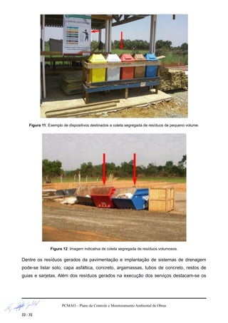 Figura 11: Exemplo de dispositivos destinados a coleta segregada de resíduos de pequeno volume.
Figura 12: Imagem indicativa de coleta segregada de resíduos volumosos.
Dentre os resíduos gerados da pavimentação e implantação de sistemas de drenagem
pode-se listar solo, capa asfáltica, concreto, argamassas, tubos de concreto, restos de
guias e sarjetas. Além dos resíduos gerados na execução dos serviços destacam-se os
PCMAO – Plano de Controle e Monitoramento Ambiental de Obras
22 / 32
 