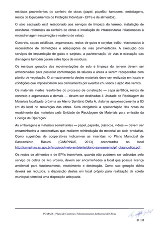 resíduos provenientes do canteiro de obras (papel, papelão, tambores, embalagens,
restos de Equipamentos de Proteção Individual - EPI’s e de alimentos).
O solo escavado está relacionado aos serviços de limpeza do terreno, instalação de
estruturas referentes ao canteiro de obras e instalação de infraestruturas relacionadas à
microdrenagem (escavação e reaterro de valas).
Concreto, capas asfálticas, argamassas, restos de guias e sarjetas estão relacionados à
necessidade de demolições e adequações de vias pavimentadas. A execução dos
serviços de implantação de guias e sarjetas, a pavimentação de vias e execução das
drenagens também geram estes tipos de resíduos.
Os resíduos gerados das movimentações de solo e limpeza do terreno devem ser
armazenados para posterior conformação de taludes e áreas a serem recuperadas com
plantio de vegetação. O armazenamento destes materiais deve ser realizado em locais e
condições que impossibilitem seu carreamento por eventos chuvosos e ação dos ventos.
Os materiais inertes resultantes do processo de construção — capa asfáltica, restos de
concreto e argamassas e demais — devem ser destinados à Unidade de Reciclagem de
Materiais localizada próxima ao Aterro Sanitário Delta A, distante aproximadamente a 03
km do local de realização das obras. Será obrigatória a apresentação das notas de
recebimento dos materiais pela Unidade de Reciclagem de Materiais para emissão da
Licença de Operação.
As embalagens e materiais semelhantes — papel, papelão, plásticos, vidros — devem ser
encaminhados a cooperativas que realizem reintrodução do material ao ciclo produtivo.
Como sugestões de cooperativas indicam-se as inseridas no Plano Municipal de
Saneamento Básico (CAMPINAS, 2013) encontradas no local
http://campinas.sp.gov.br/arquivos/meio-ambiente/plano-saneamento/p1-diagnostico.pdf.
Os restos de alimentos e de EPI’s inservíveis, quando não puderem ser coletados pelo
serviço de coleta de lixo urbano, devem ser encaminhados a local que possua licença
ambiental para funcionamento, recebimento e destinação. Como sua geração diária
deverá ser reduzida, a disposição destes em local próprio para realização da coleta
municipal permitirá uma disposição adequada.
PCMAO – Plano de Controle e Monitoramento Ambiental de Obras
23 / 32
 
