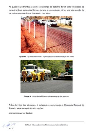As questões pertinentes à saúde e segurança do trabalho devem estar vinculadas ao
cumprimento de exigências técnicas durante a execução das obras, uma vez que são de
exclusiva responsabilidade do executor das obras.
Figura 13: Tapumes destinados a segregação do local de realização das obras.
Figura 14: Utilização de EPI’s durante a realização dos serviços.
Antes do início das atividades, é obrigatória a comunicação à Delegacia Regional do
Trabalho sobre as seguintes informações:
a) endereço correto da obra;
PCMAO – Plano de Controle e Monitoramento Ambiental de Obras
26 / 32
 