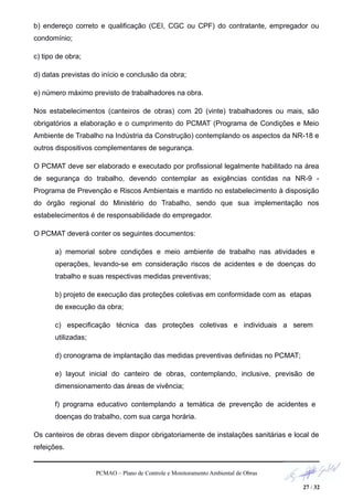 b) endereço correto e qualificação (CEI, CGC ou CPF) do contratante, empregador ou
condomínio;
c) tipo de obra;
d) datas previstas do início e conclusão da obra;
e) número máximo previsto de trabalhadores na obra.
Nos estabelecimentos (canteiros de obras) com 20 (vinte) trabalhadores ou mais, são
obrigatórios a elaboração e o cumprimento do PCMAT (Programa de Condições e Meio
Ambiente de Trabalho na Indústria da Construção) contemplando os aspectos da NR-18 e
outros dispositivos complementares de segurança.
O PCMAT deve ser elaborado e executado por profissional legalmente habilitado na área
de segurança do trabalho, devendo contemplar as exigências contidas na NR-9 -
Programa de Prevenção e Riscos Ambientais e mantido no estabelecimento à disposição
do órgão regional do Ministério do Trabalho, sendo que sua implementação nos
estabelecimentos é de responsabilidade do empregador.
O PCMAT deverá conter os seguintes documentos:
a) memorial sobre condições e meio ambiente de trabalho nas atividades e
operações, levando-se em consideração riscos de acidentes e de doenças do
trabalho e suas respectivas medidas preventivas;
b) projeto de execução das proteções coletivas em conformidade com as etapas
de execução da obra;
c) especificação técnica das proteções coletivas e individuais a serem
utilizadas;
d) cronograma de implantação das medidas preventivas definidas no PCMAT;
e) layout inicial do canteiro de obras, contemplando, inclusive, previsão de
dimensionamento das áreas de vivência;
f) programa educativo contemplando a temática de prevenção de acidentes e
doenças do trabalho, com sua carga horária.
Os canteiros de obras devem dispor obrigatoriamente de instalações sanitárias e local de
refeições.
PCMAO – Plano de Controle e Monitoramento Ambiental de Obras
27 / 32
 