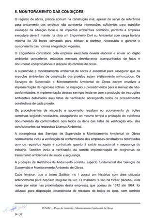 5. MONITORAMENTO DAS CONDIÇÕES
O registro de obras, prática comum na construção civil, apesar de servir de referência
para andamento dos serviços não apresenta informações suficientes para subsidiar
avaliação da situação local e de impactos ambientais ocorridos, portanto a empresa
executora deverá manter na obra um Engenheiro Civil ou Ambiental com carga horária
mínima de 20 horas semanais para efetuar o controle necessário e garantir o
cumprimento das normas e legislação vigentes.
O Engenheiro contratado pela empresa executora deverá elaborar e enviar ao órgão
ambiental competente, relatórios mensais devidamente acompanhados de fotos e
documento comprobatórios a respeito do controle de obras.
A supervisão e monitoramento ambiental de obras é essencial para assegurar que os
impactos ambientais de construção dos projetos sejam efetivamente minimizados. Os
Serviços de Supervisão e Monitoramento Ambiental de Obras devem envolver a
implementação de rigorosas rotinas de inspeção e procedimentos para o manejo de não-
conformidades. A implementação desses serviços inicia-se com a produção de instruções
ambientais detalhadas e/ou listas de verificação abrangendo todos os procedimentos
construtivos de cada projeto.
Os procedimentos de inspeção e supervisão resultam no acionamento de ações
corretivas segundo necessário, assegurando ao mesmo tempo a produção de evidência
documentada da conformidade com todos os itens das listas de verificação e/ou das
condicionantes da respectiva Licença Ambiental.
A abrangência dos Serviços de Supervisão e Monitoramento Ambiental de Obras
normalmente inclui a verificação da conformidade das empresas construtoras contratadas
com os requisitos legais e contratuais quanto à saúde ocupacional e segurança do
trabalho. Também inclui a verificação da correta implementação de programas de
treinamento ambiental e de saúde e segurança.
A produção de Relatórios de Andamento constitui aspecto fundamental dos Serviços de
Supervisão e Monitoramento Ambiental de Obras.
Cabe lembrar, que o bairro Satélite Íris I possui um histórico com área utilizada
anteriormente para depósito irregular de lixo. O chamado “Lixão da Pirelli” (recebeu este
nome por estar nas proximidades desta empresa), que operou de 1972 até 1984, foi
utilizado para disposição desordenada de resíduos de todos os tipos, sem controle
PCMAO – Plano de Controle e Monitoramento Ambiental de Obras
28 / 32
 