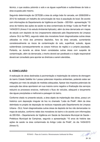 técnico, o que acabou poluindo o solo e as águas superficiais e subterrâneas de toda a
área ocupada pelo mesmo.
Seguindo determinação da CETESB a área do antigo lixão foi cercada, em 2008/2009 e
2012 foi realizado um trabalho de comunicação de risco à população do local. De acordo
com informações do Departamento de Vigilância em Saúde – DEVISA - apresentação “10
anos de história das ações da saúde na área contaminada do Antigo “Lixão da Pirelli” de
14/04/2015 (Anexo II do estudo Ambiental Aplicado), além da área demarcada em mapas
de estudo com depósito de lixo (mapeamento elaborado pelo Departamento de Limpeza
urbana- DLU da PMC), segundo relato dos moradores foram diagnosticadas outras áreas
utilizadas no início dos primeiros depósitos, fora da área cercada, aumentando
consideravelmente os riscos de contaminação do solo, superficial, subsolo, águas
subterrâneas (consequentemente os corpos hídricos da região) e a própria população.
Portanto, se durante as obras forem constatadas outras áreas com suspeita de
contaminação, além da demarcada, o trecho deverá ser paralisado e o órgão responsável
deverá ser consultado para apontar as diretrizes a serem atendidas.
6. CONCLUSÃO
A realização de obras destinadas à pavimentação e implantação de sistema de drenagem
do bairro Cidade Satélite Iris I possui potenciais impactos ambientais, podendo estes ser
mitigados por meio da adoção de medidas adequadas. Apesar dos impactos potenciais da
execução das obras apontarem em sua maioria como negativo a finalização dos serviços
reduzirá os processos erosivos, melhorará o fluxo de veículos, adequará o lançamento
das águas precipitadas e melhorará a paisagem do bairro.
Conforme citado no presente estudo, a área objeto da implantação das obras, possui um
histórico com deposição irregular de lixo no chamado “Lixão da Pirelli”. Além da área
delimitada no projeto de deposição de resíduos mapeada pelo Departamento de Limpeza
Urbana - DLU, foram diagnosticadas outras áreas de depósito de lixo não demarcadas no
mapa de estudos, conforme relato dos moradores do bairro e de acordo com informações
do DEVISA – Departamento de Vigilância em Saúde da Secretaria Municipal de Saúde -
Prefeitura Municipal de Campinas, segundo a apresentação “10 anos de história das
ações da saúde na área contaminada do Antigo Lixão da Pirelli”, do dia 14/04/2015
(Anexo II).
PCMAO – Plano de Controle e Monitoramento Ambiental de Obras
29 / 32
 
