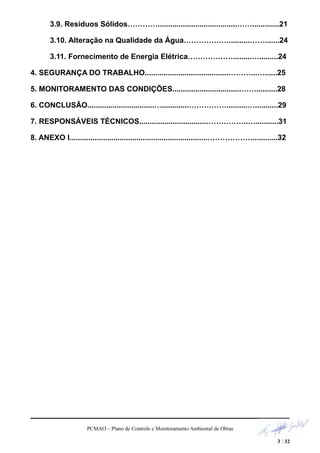 3.9. Resíduos Sólidos…………......................................…….............21
3.10. Alteração na Qualidade da Água………………..........…….......24
3.11. Fornecimento de Energia Elétrica……………….........….........24
4. SEGURANÇA DO TRABALHO........................................………...…......25
5. MONITORAMENTO DAS CONDIÇÕES.................................……..........28
6. CONCLUSÃO................................….............……………..........…...........29
7. RESPONSÁVEIS TÉCNICOS................................……………..…...........31
8. ANEXO I..................................................................………………............32
PCMAO – Plano de Controle e Monitoramento Ambiental de Obras
3 / 32
 