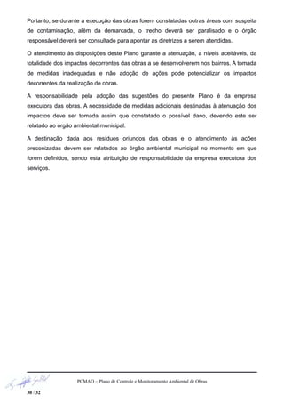 Portanto, se durante a execução das obras forem constatadas outras áreas com suspeita
de contaminação, além da demarcada, o trecho deverá ser paralisado e o órgão
responsável deverá ser consultado para apontar as diretrizes a serem atendidas.
O atendimento às disposições deste Plano garante a atenuação, a níveis aceitáveis, da
totalidade dos impactos decorrentes das obras a se desenvolverem nos bairros. A tomada
de medidas inadequadas e não adoção de ações pode potencializar os impactos
decorrentes da realização de obras.
A responsabilidade pela adoção das sugestões do presente Plano é da empresa
executora das obras. A necessidade de medidas adicionais destinadas à atenuação dos
impactos deve ser tomada assim que constatado o possível dano, devendo este ser
relatado ao órgão ambiental municipal.
A destinação dada aos resíduos oriundos das obras e o atendimento às ações
preconizadas devem ser relatados ao órgão ambiental municipal no momento em que
forem definidos, sendo esta atribuição de responsabilidade da empresa executora dos
serviços.
PCMAO – Plano de Controle e Monitoramento Ambiental de Obras
30 / 32
 