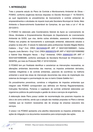 1. INTRODUÇÃO
Trata o presente estudo do Plano de Controle e Monitoramento Ambiental de Obras -
PCMAO, conforme exigências técnicas dispostas no Decreto Municipal n° 18.705/2015,
ao qual regulamenta os procedimentos de licenciamento e controle ambiental de
empreendimentos e atividades de impacto local pela Secretaria Municipal do Verde, Meio
Ambiente e Desenvolvimento Sustentável de Campinas, de que trata a Lei n° 49 de
20/12/2013.
O PCMAO foi elaborado pela Coordenadoria Setorial de Apoio ao Licenciamento de
Obras, Atividades e Empreendimentos Municipais do Departamento de Licenciamento
Ambiental da SVDS, que visa, dentre outras atividades, assessorar a Administração
Pública nos projetos de licenciamento e autorização ambiental, elaborando estudos e
projetos na área afim. O estudo foi elaborado pelos profissionais Geraldo Magela Martins
Caldeira - Eng.º Civil, CREA 0641626426-SP, ART nº 92221220150858401, Carlos
Augusto Justo Barreiro - Eng.º Civil, CREA 0685065379-SP, ART nº 92221220150965882
e Gabriel Dias Mangolini Neves – Eng.º Ambiental, CREA 5068902591-SP, ART nº
92221220150965088, conforme solicitação da Secretaria Municipal de Infraestrutura –
SEINFRA, por meio do Protocolo PMC nº 2015/10/52344.
O PCMAO tem por finalidade identificar e caracterizar as intervenções necessárias, as
alterações ambientais decorrentes das mesmas, os impactos ambientais derivados,
medidas mitigatórias e de controle ambientais, passíveis de ocorrência na melhoria
ambiental e social das áreas de intervenção decorrentes das obras de implantação dos
sistemas de drenagem e pavimentação de vias no bairro Cidade Satélite Iris I.
Os procedimentos preventivos, corretivos e mitigadores de impactos ambientais que
integram este PCMAO correspondem aos definidos em Normas Regulamentadoras,
Instruções Normativas, Portarias e Legislação de controle ambiental elaboradas por
organismos públicos de padronização e gestão de obras e serviços de engenharia.
A elaboração deste Plano possui caráter de recomendação dos possíveis impactos da
obra e de como evitá-los, sendo que a adoção das medidas propostas no Plano e demais
medidas que se mostrem necessárias são de encargo da empresa executora dos
serviços.
O anexo I do PCMAO apresenta uma planilha relacionando os impactos ambientais, as
ações de mitigação e os documentos necessários para comprovação das ações.
PCMAO – Plano de Controle e Monitoramento Ambiental de Obras
4 / 32
 