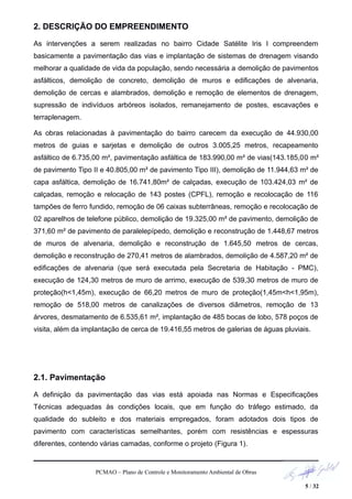 2. DESCRIÇÃO DO EMPREENDIMENTO
As intervenções a serem realizadas no bairro Cidade Satélite Iris I compreendem
basicamente a pavimentação das vias e implantação de sistemas de drenagem visando
melhorar a qualidade de vida da população, sendo necessária a demolição de pavimentos
asfálticos, demolição de concreto, demolição de muros e edificações de alvenaria,
demolição de cercas e alambrados, demolição e remoção de elementos de drenagem,
supressão de indivíduos arbóreos isolados, remanejamento de postes, escavações e
terraplenagem.
As obras relacionadas à pavimentação do bairro carecem da execução de 44.930,00
metros de guias e sarjetas e demolição de outros 3.005,25 metros, recapeamento
asfáltico de 6.735,00 m², pavimentação asfáltica de 183.990,00 m² de vias(143.185,00 m²
de pavimento Tipo II e 40.805,00 m² de pavimento Tipo III), demolição de 11.944,63 m² de
capa asfáltica, demolição de 16.741,80m² de calçadas, execução de 103.424,03 m² de
calçadas, remoção e relocação de 143 postes (CPFL), remoção e recolocação de 116
tampões de ferro fundido, remoção de 06 caixas subterrâneas, remoção e recolocação de
02 aparelhos de telefone público, demolição de 19.325,00 m² de pavimento, demolição de
371,60 m² de pavimento de paralelepípedo, demolição e reconstrução de 1.448,67 metros
de muros de alvenaria, demolição e reconstrução de 1.645,50 metros de cercas,
demolição e reconstrução de 270,41 metros de alambrados, demolição de 4.587,20 m² de
edificações de alvenaria (que será executada pela Secretaria de Habitação - PMC),
execução de 124,30 metros de muro de arrimo, execução de 539,30 metros de muro de
proteção(h<1,45m), execução de 66,20 metros de muro de proteção(1,45m<h<1,95m),
remoção de 518,00 metros de canalizações de diversos diâmetros, remoção de 13
árvores, desmatamento de 6.535,61 m², implantação de 485 bocas de lobo, 578 poços de
visita, além da implantação de cerca de 19.416,55 metros de galerias de águas pluviais.
2.1. Pavimentação
A definição da pavimentação das vias está apoiada nas Normas e Especificações
Técnicas adequadas às condições locais, que em função do tráfego estimado, da
qualidade do subleito e dos materiais empregados, foram adotados dois tipos de
pavimento com características semelhantes, porém com resistências e espessuras
diferentes, contendo várias camadas, conforme o projeto (Figura 1).
PCMAO – Plano de Controle e Monitoramento Ambiental de Obras
5 / 32
 