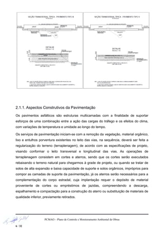 2.1.1. Aspectos Construtivos da Pavimentação
Os pavimentos asfálticos são estruturas multicamadas com a finalidade de suportar
esforços de uma combinação entre a ação das cargas do tráfego e os efeitos do clima,
com variações de temperatura e umidade ao longo do tempo.
Os serviços de pavimentação iniciam-se com a remoção da vegetação, material orgânico,
lixo e entulhos porventura existentes no leito das vias, na sequência, deverá ser feita a
regularização do terreno (terraplenagem), de acordo com as especificações de projeto,
visando conformar o leito transversal e longitudinal das vias. As operações de
terraplenagem consistem em cortes e aterros, sendo que os cortes serão executados
rebaixando o terreno natural para chegarmos à grade de projeto, ou quando se tratar de
solos de alta expansão e baixa capacidade de suporte e solos orgânicos, impróprios para
compor as camadas de suporte da pavimentação, já os aterros serão necessários para a
complementação do corpo estradal, cuja implantação requer o depósito de material
proveniente de cortes ou empréstimos de jazidas, compreendendo a descarga,
espalhamento e compactação para a construção do aterro ou substituição de materiais de
qualidade inferior, previamente retirados.
PCMAO – Plano de Controle e Monitoramento Ambiental de Obras
6 / 32
 