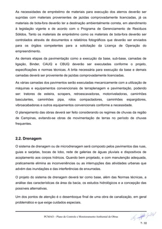 As necessidades de empréstimo de materiais para execução dos aterros deverão ser
supridas com materiais provenientes de jazidas comprovadamente licenciadas, já os
materiais de bota-fora deverão ter a destinação ambientalmente correta, em atendimento
à legislação vigente e de acordo com o Programa de Gerenciamento de Resíduos
Sólidos. Tanto os materiais de empréstimo como os materiais de bota-fora deverão ser
controlados através de documentos e relatórios fotográficos que deverão ser enviados
para os órgãos competentes para a solicitação da Licença de Operação do
empreendimento.
As demais etapas da pavimentação como a execução da base, sub-base, camadas de
ligação, Binder, CAUQ e CBUQ deverão ser executadas conforme o projeto,
especificações e normas técnicas. A brita necessária para execução da base e demais
camadas deverá ser proveniente de jazidas comprovadamente licenciadas.
As várias camadas dos pavimentos serão executadas mecanicamente com a utilização de
máquinas e equipamentos convencionais de terraplenagem e pavimentação, podendo
ser: tratores de esteira, scrapers, retroescavadoras, motoniveladoras, caminhões
basculantes, caminhões pipa, rolos compactadores, caminhões espargidores,
vibroacabadoras e outros equipamentos convencionais conforme a necessidade.
O planejamento das obras deverá ser feito considerando os regimes de chuvas da região
de Campinas, evitando-se obras de movimentação de terras no período de chuvas
frequentes.
2.2. Drenagem
O sistema de drenagem ou de microdrenagem será composto pelos pavimentos das ruas,
guias e sarjetas, bocas de lobo, rede de galerias de águas pluviais e dispositivos de
acoplamento aos corpos hídricos. Quando bem projetado, e com manutenção adequada,
praticamente elimina as inconveniências ou as interrupções das atividades urbanas que
advém das inundações e das interferências de enxurradas.
O projeto do sistema de drenagem deverá ter como base, além das Normas técnicas, a
análise das características da área da bacia, os estudos hidrológicos e a concepção das
possíveis alternativas.
Um dos pontos de atenção é o desemboque final de uma obra de canalização, em geral
problemático e que exige cuidados especiais.
PCMAO – Plano de Controle e Monitoramento Ambiental de Obras
7 / 32
 