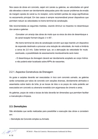 Nos casos de obras em concreto, sejam em canais ou galerias, as velocidades em geral
são elevadas e devem ser devidamente adequadas para não causar problemas de erosão
da margem oposta do canal ou rio receptor, como também perdas de carga significativas
no escoamento principal. Em tais casos é sempre recomendável prever dispositivos que
permitam reduzir as velocidades no tramo terminal da canalização.
São recomendadas as seguintes medidas, visando diminuir os impactos no desemboque
dos canais e galerias:
-Conceber um arranjo das obras de modo que os eixos da obra de desemboque e
do canal receptor formem ângulo ∅ ≤ 45°;
-No tramo terminal da obra de canalização convém que seja inserido um dispositivo
de expansão destinado a provocar uma redução de velocidade, de modo a limitá-la
a cerca de 2,0 m/s. Cabe lembrar que, se a atenuação da velocidade for muito
acentuada, a possibilidade de assoreamento inevitavelmente será maior.
- O desemboque da drenagem deverá ser devidamente acoplado ao corpo hídrico
e não poderá estar localizado sobre APPs de nascentes.
2.2.1. Aspectos Construtivos da Drenagem
As guias e sarjetas deverão ser executadas in loco com concreto usinado, as galerias
serão compostas por tubos de concreto com secções diversas, devidamente alinhados e
assentados sobre lastro de brita, já as bocas de lobo e os poços de visita poderão ser
executados em concreto ou alvenaria revestida com argamassa de cimento e areia.
As galerias, poços de visita e bocas de lobo deverão ter dimensões que permitam facilitar
a manutenção e limpeza.
2.3. Demolições
São atividades que serão realizadas para possibilitar a execução das obras e consistem
em:
– Demolição de Concreto simples ou Armado
PCMAO – Plano de Controle e Monitoramento Ambiental de Obras
8 / 32
 