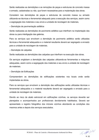 Serão realizadas as demolições e as remoções de peças e estruturas de concreto massa
e armado, cadastradas ou não, que forem necessárias para a implantação das obras.
Consistem nas demolições de peças e estruturas de concreto massa ou armado
utilizando-se técnicas e ferramental adequado para a execução dos serviços, assim como
a segregação dos materiais e seu envio a unidade de reciclagem de materiais.
– Demolição de pavimentação asfáltica
Serão realizadas as demolições de pavimento asfáltico que interfiram na implantação das
obras ou para interligação das galerias.
Para os serviços que envolvem a demolição de pavimento asfáltico serão utilizadas
técnicas e ferramental adequados e o material resultante deverá ser segregado e enviado
para a unidade de reciclagem de materiais.
– Demolição de calçadas
Serão realizadas as demolições das calçadas que interfiram na execução das obras.
Os serviços englobam a demolição das calçadas utilizando-se ferramentas e máquinas
adequadas, assim como a segregação dos materiais e seu envio a unidade de reciclagem
de materiais.
– Demolição de Edificações
Compreendem as demolições de edificações existentes nos locais onde serão
implantadas as obras.
Para os serviços que envolvem a demolição das edificações serão utilizadas técnicas e
ferramental adequados e o material resultante deverá ser segregado e enviado para a
unidade de reciclagem de materiais.
Devido ao risco de abalo estrutural em edificações vizinhas, os serviços deverão ser
planejados e acompanhados por profissionais devidamente habilitados. Deverá ser
apresentado o registro fotográfico dos imóveis vizinhos abordando as condições dos
mesmos antes e depois dos serviços executados.
PCMAO – Plano de Controle e Monitoramento Ambiental de Obras
9 / 32
 