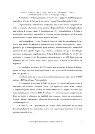 CURSOS ON-LINE – CONTROLE EXTERNO P/ O TCU
               PROFESSOR MÁRCIO ALBUQUERQUE
       A instalação do Tribunal, entretanto, só ocorreu em 17 de janeiro de 1893, graças ao
empenho do Ministro da Fazenda do governo de Floriano Peixoto, Serzedello Corrêa.
       Originariamente o Tribunal teve competência para exame, revisão e julgamento de
todas as operações relacionadas com a receita e a despesa da União. A fiscalização se fazia
pelo sistema de registro prévio. A Constituição de 1891, institucionalizou o Tribunal e
conferiu-lhe competências para liquidar as contas da receita e da despesa e verificar a sua
legalidade antes de serem prestadas ao Congresso Nacional.
       Na Constituição de 1934, ao Tribunal de Contas da União foi reservada uma Seção,
dentro do Capítulo Dos Órgãos de Cooperação nas Atividades Governamentais. Assim,
percebe-se que o Tribunal ganhou uma maior relevância, na medida em que a Carta Política
concedeu-lhe um capítulo próprio. Foi, também, a primeira vez que a Constituição
apresentou competências específicas para o Tribunal de Contas da União. No art. 101, foi
positivado o controle prévio dos contratos administrativos e, no 102, havia expressa
disposição para o Tribunal emitir parecer prévio sobre as contas do Presidente da
República.
       A Constituição seguinte, a de 1937, pouco falou acerca dos Tribunais de Contas,
apenas um artigo, deixando a sua regulamentação para os normativos infraconstitucionais
(Art. 114, § ÚNICO).
       Importante anotar que a maioria dos doutrinadores considera que a Carta de 1937
colocou o TCU na esfera do Poder Judiciário.
       A Constituição democrática de 1946, em seu art. 22, trouxe, pela primeira vez, a
expressão “com auxílio do Tribunal de Contas”. Quis aquela Carta Política deixar claro que
o responsável pelo Controle Externo, no âmbito federal, era o Congresso Nacional, que
seria exercido com o auxílio do TCU. A Carta de 1946 apresentava como competência da
Corte de Contas o julgamento da legalidade das concessões iniciais de aposentadoria,
reforma e pensões, bem como o julgamento das contas dos responsáveis por dinheiros e
outros bens públicos.
       A carta de 1967 apresentou-se em moldes muito semelhante ao da atual
Constituição Federal. Essa Constituição acabou com a necessidade do controle prévio dos
contratos administrativos.




                     www.pontodosconcursos.com.br                                        2
 