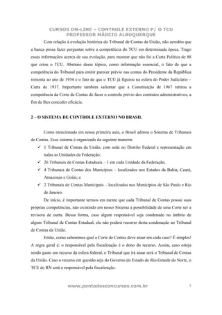 CURSOS ON-LINE – CONTROLE EXTERNO P/ O TCU
               PROFESSOR MÁRCIO ALBUQUERQUE
       Com relação à evolução histórica do Tribunal de Contas da União, não acredito que
a banca possa fazer perguntas sobre a competência do TCU em determinada época. Trago
essas informações acerca de sua evolução, para mostrar que não foi a Carta Política de 88
que criou o TCU. Abstraio desse tópico, como informação essencial, o fato de que a
competência do Tribunal para emitir parecer prévio nas contas do Presidente da República
remonta ao ano de 1934 e o fato de que o TCU já figurou na esfera do Poder Judiciário –
Carta de 1937. Importante também salientar que a Constituição de 1967 retirou a
competência da Corte de Contas de fazer o controle prévio dos contratos administrativos, a
fim de lhes conceder eficácia.


2 – O SISTEMA DE CONTROLE EXTERNO NO BRASIL


       Como mencionado em nossa primeira aula, o Brasil adotou o Sistema de Tribunais
de Contas. Esse sistema é organizado da seguinte maneira:
       1 Tribunal de Contas da União, com sede no Distrito Federal e representação em
       todas as Unidades da Federação;
       26 Tribunais de Contas Estaduais – 1 em cada Unidade da Federação;
       4 Tribunais de Contas dos Municípios – localizados nos Estados da Bahia, Ceará,
       Amazonas e Goiás; e
       2 Tribunais de Contas Municipais – localizados nos Municípios de São Paulo e Rio
       de Janeiro.
       De início, é importante termos em mente que cada Tribunal de Contas possui suas
próprias competências, não existindo em nosso Sistema a possibilidade de uma Corte ser a
revisora de outra. Dessa forma, caso algum responsável seja condenado no âmbito de
algum Tribunal de Contas Estadual, ele não poderá recorrer desta condenação ao Tribunal
de Contas da União.
       Então, como saberemos qual a Corte de Contas deve atuar em cada caso? É simples!
A regra geral é: o responsável pela fiscalização é o dono do recurso. Assim, caso esteja
sendo gasto um recurso da esfera federal, o Tribunal que irá atuar será o Tribunal de Contas
da União. Caso o recurso em questão seja do Governo do Estado do Rio Grande do Norte, o
TCE do RN será o responsável pela fiscalização.



                      www.pontodosconcursos.com.br                                        3
 
