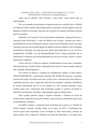 CURSOS ON-LINE – CONTROLE EXTERNO P/ O TCU
                PROFESSOR MÁRCIO ALBUQUERQUE
       Agora que já sabemos como funciona a regra geral, vamos passar para as
especificidades.
       De vez em quando, presenciamos na impressa notícias no sentido de que o Tribunal
de Contas da União condenou determinado prefeito municipal a restituir alguma verba mal
aplicada no âmbito do município. Será que isso é possível ou é alguma informação truncada
que nos é passada?
       Realmente, isso é possível. Como anteriormente comentado, a regra geral diz que o
responsável pela fiscalização é o dono do dinheiro que foi gasto. Acontece que existe a
possibilidade de um ente da federação repassar a outro ente da federação recursos, de forma
voluntária, para que seja realizada alguma atividade de interesse recíproco, são as chamadas
transferências voluntárias, que estão previstas, dentre outros dispositivos, no art. 25 da Lei
Complementar 101/2000, a Lei de Responsabilidade Fiscal. Cumpre acrescentar que as
transferências voluntárias são instrumentalizadas por meio de convênios, ajustes ou outros
instrumentos congêneres.
       Assim, como foi a União que repassou voluntariamente recursos para o município,
nada mais justo que a União fiscalize a aplicação desses recursos. Como exemplo, podemos
citar a seguinte situação hipotética:
       Com intuito de diminuir o problema do analfabetismo infantil, a União repassa,
VOLUNTARIAMENTE, a determinado município R$ 300.000, 00, para que o município
construa uma escola. Percebemos que tanto a União como o município têm como objetivo a
construção da escola e que o repasse da verba não está vinculado a nenhuma transferência
de recursos determinada pela CF ou por alguma Lei. (Em momento oportuno, vamos
verificar quem será o responsável pela fiscalização quando os recursos envolvidos se
referirem a transferências vinculadas a determinações legal ou constitucional).
       Nesse sentido, podemos chegar a seguinte conclusão: o Tribunal de Contas da
União fiscaliza a aplicação dos recursos federais, sejam eles gastos diretamente ou por meio
de transferências voluntárias.
       No âmbito estadual, o responsável pela fiscalização dos recursos é o Tribunal de
Contas Estadual. Contudo, incumbe, ainda, via de regra, aos TCE’s a fiscalização dos
recursos gastos pelos municípios. Como verificado no início deste tópico, somente em
quatro estados existe a figura dos Tribunais de Contas dos Municípios e, em apenas dois,



                      www.pontodosconcursos.com.br                                          4
 