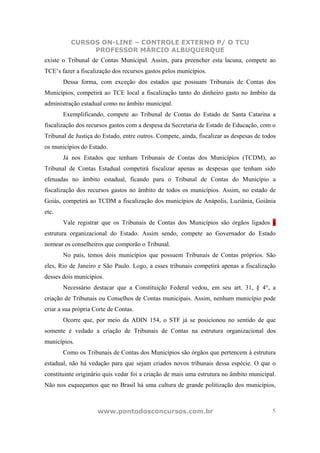 CURSOS ON-LINE – CONTROLE EXTERNO P/ O TCU
               PROFESSOR MÁRCIO ALBUQUERQUE
existe o Tribunal de Contas Municipal. Assim, para preencher esta lacuna, compete ao
TCE’s fazer a fiscalização dos recursos gastos pelos municípios.
       Dessa forma, com exceção dos estados que possuam Tribunais de Contas dos
Municípios, competirá ao TCE local a fiscalização tanto do dinheiro gasto no âmbito da
administração estadual como no âmbito municipal.
       Exemplificando, compete ao Tribunal de Contas do Estado de Santa Catarina a
fiscalização dos recursos gastos com a despesa da Secretaria de Estado de Educação, com o
Tribunal de Justiça do Estado, entre outros. Compete, ainda, fiscalizar as despesas de todos
os municípios do Estado.
       Já nos Estados que tenham Tribunais de Contas dos Municípios (TCDM), ao
Tribunal de Contas Estadual competirá fiscalizar apenas as despesas que tenham sido
efetuadas no âmbito estadual, ficando para o Tribunal de Contas do Município a
fiscalização dos recursos gastos no âmbito de todos os municípios. Assim, no estado de
Goiás, competirá ao TCDM a fiscalização dos municípios de Anápolis, Luziânia, Goiânia
etc.
       Vale registrar que os Tribunais de Contas dos Municípios são órgãos ligados a
estrutura organizacional do Estado. Assim sendo, compete ao Governador do Estado
nomear os conselheiros que comporão o Tribunal.
       No país, temos dois municípios que possuem Tribunais de Contas próprios. São
eles, Rio de Janeiro e São Paulo. Logo, a esses tribunais competirá apenas a fiscalização
desses dois municípios.
       Necessário destacar que a Constituição Federal vedou, em seu art. 31, § 4°, a
criação de Tribunais ou Conselhos de Contas municipais. Assim, nenhum município pode
criar a sua própria Corte de Contas.
       Ocorre que, por meio da ADIN 154, o STF já se posicionou no sentido de que
somente é vedado a criação de Tribunais de Contas na estrutura organizacional dos
municípios.
       Como os Tribunais de Contas dos Municípios são órgãos que pertencem à estrutura
estadual, não há vedação para que sejam criados novos tribunais dessa espécie. O que o
constituinte originário quis vedar foi a criação de mais uma estrutura no âmbito municipal.
Não nos esqueçamos que no Brasil há uma cultura de grande politização dos municípios,



                     www.pontodosconcursos.com.br                                         5
 