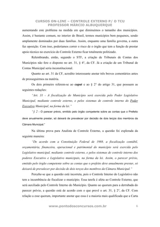 CURSOS ON-LINE – CONTROLE EXTERNO P/ O TCU
               PROFESSOR MÁRCIO ALBUQUERQUE
aumentando este problema na medida em que diminuímos o tamanho dos municípios.
Assim, é bastante comum, no interior do Brasil, termos municípios bem pequenos, sendo
amplamente dominados por duas famílias. Assim, enquanto uma família governa, a outra
faz oposição. Com isso, poderíamos correr o risco de o órgão que tem a função de prestar
apoio técnico no exercício do Controle Externo ficar totalmente politizado.
       Relembrando, então, segundo o STF, a criação de Tribunais de Contas dos
Municípios não fere o disposto no art. 31, § 4°, da CF. Já a criação de um Tribunal de
Contas Municipal seria inconstitucional.
       Quanto ao art. 31 da CF, acredito interessante anotar três breves comentários antes
de prosseguirmos na matéria.
       Os dois primeiro referem-se ao caput e ao § 2° do artigo 31, que possuem as
seguintes redações:
       “Art. 31 - A fiscalização do Município será exercida pelo Poder Legislativo
Municipal, mediante controle externo, e pelos sistemas de controle interno do Poder
Executivo Municipal, na forma da lei.”
       “§ 2 - O parecer prévio, emitido pelo órgão competente sobre as contas que o Prefeito

deve anualmente prestar, só deixará de prevalecer por decisão de dois terços dos membros da

Câmara Municipal.”

       Na última prova para Analista de Controle Externo, a questão foi explorada da
seguinte maneira:
       “De acordo com a Constituição Federal de 1988, a fiscalização contábil,
orçamentária, financeira, operacional e patrimonial do município será exercida pelo
Legislativo municipal, mediante controle externo, e pelos sistemas de controle interno dos
poderes Executivo e Legislativo municipais, na forma da lei. Assim, o parecer prévio,
emitido pelo órgão competente sobre as contas que o prefeito deve anualmente prestar, só
deixará de prevalecer por decisão de dois terços dos membros da Câmara Municipal.”
       Percebe-se que a questão está incorreta, pois o Controle Interno do Legislativo não
tem a incumbência de fiscalizar o município. Essa tarefa é afeta ao Controle Externo, que
será auxiliado pelo Controle Interno do Município. Quanto ao quorum para a derrubada do
parecer prévio, a questão está de acordo com o que prevê o art. 31, § 2°, da CF. Com
relação a esse quorum, importante anotar que essa é a maioria mais qualificada que a Carta


                      www.pontodosconcursos.com.br                                        6
 