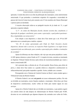 CURSOS ON-LINE – CONTROLE EXTERNO P/ O TCU
                 PROFESSOR MÁRCIO ALBUQUERQUE
apresenta. A razão disso deve-se ao fato da politização dos municípios, como anteriormente
mencionado. O que pretendeu o constituinte originário foi resguardar a tecnicidade do
parecer da Corte de Contas local, pois somente com 2/3 dos membros da Câmara Municipal
o parecer pode ser derrubado.
       A terceira observação refere-se ao parágrafo terceiro do já citado art. 31, o qual
apresenta a seguinte redação:
       “§ 3º - As contas dos Municípios ficarão, durante sessenta dias, anualmente, à
disposição de qualquer contribuinte, para exame e apreciação, o qual poderá questionar-
lhes a legitimidade, nos termos da lei.”
       Com relação a esse dispositivo, o aluno deve ficar atento que o art. 49 da LRF
apresentou novo comando para a matéria, vejamos:
       “Art. 49. As contas apresentadas pelo Chefe do Poder Executivo ficarão
disponíveis, durante todo o exercício, no respectivo Poder Legislativo e no órgão técnico
responsável pela sua elaboração, para consulta e apreciação pelos cidadãos e instituições
da sociedade.”
       Apesar da diferença nas duas redações, não vejo que uma possa prejudicar a outra.
A LRF apenas elasteceu o prazo fixado na CF. A respeito do tema, encontra-se tramitando
no Supremo Tribunal Federal diversas ações diretas de inconstitucionalidade que visam a
atacar a mencionada LRF.
       Até a presente data, a eficácia do art. 49 está mantida. Dessa forma, para efeito de
prova, o aluno deve ficar atento se a questão refere-se a dispositivo constitucional ou
infraconstitucional, para poder responder a questão. Assim, cuidado com o assunto.
       Prosseguindo com o Sistema de Controle Externo no Brasil, vamos estudar agora o
Tribunal de Contas do Distrito Federal.
       O Distrito Federal é um ente sui generis em nosso ordenamento jurídico. Por não
ser dividido em municípios, exerce funções estaduais e municipais. Além disso, por força
de dispositivos constitucionais, recebe verbas da União para manter alguns de seus
serviços.
       Apesar de o Distrito Federal não ser dividido em municípios, o que poderia sugerir
um controle direto de toda despesa da Administração do Distrito Federal pelo TCDF,
devemos ter em consideração que algumas despesas são custeadas com verbas da União.



                     www.pontodosconcursos.com.br                                        7
 