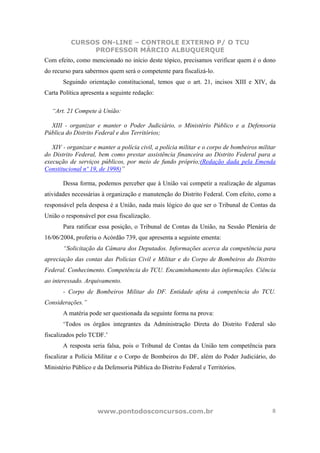 CURSOS ON-LINE – CONTROLE EXTERNO P/ O TCU
               PROFESSOR MÁRCIO ALBUQUERQUE
Com efeito, como mencionado no início deste tópico, precisamos verificar quem é o dono
do recurso para sabermos quem será o competente para fiscalizá-lo.
       Seguindo orientação constitucional, temos que o art. 21, incisos XIII e XIV, da
Carta Política apresenta a seguinte redação:

   “Art. 21 Compete à União:

  XIII - organizar e manter o Poder Judiciário, o Ministério Público e a Defensoria
Pública do Distrito Federal e dos Territórios;

   XIV - organizar e manter a polícia civil, a polícia militar e o corpo de bombeiros militar
do Distrito Federal, bem como prestar assistência financeira ao Distrito Federal para a
execução de serviços públicos, por meio de fundo próprio;(Redação dada pela Emenda
Constitucional nº 19, de 1998)”

       Dessa forma, podemos perceber que à União vai competir a realização de algumas
atividades necessárias à organização e manutenção do Distrito Federal. Com efeito, como a
responsável pela despesa é a União, nada mais lógico do que ser o Tribunal de Contas da
União o responsável por essa fiscalização.
       Para ratificar essa posição, o Tribunal de Contas da União, na Sessão Plenária de
16/06/2004, proferiu o Acórdão 739, que apresenta a seguinte ementa:
       “Solicitação da Câmara dos Deputados. Informações acerca da competência para
apreciação das contas das Polícias Civil e Militar e do Corpo de Bombeiros do Distrito
Federal. Conhecimento. Competência do TCU. Encaminhamento das informações. Ciência
ao interessado. Arquivamento.
       - Corpo de Bombeiros Militar do DF. Entidade afeta à competência do TCU.
Considerações.”
       A matéria pode ser questionada da seguinte forma na prova:
       ‘Todos os órgãos integrantes da Administração Direta do Distrito Federal são
fiscalizados pelo TCDF.’
       A resposta seria falsa, pois o Tribunal de Contas da União tem competência para
fiscalizar a Polícia Militar e o Corpo de Bombeiros do DF, além do Poder Judiciário, do
Ministério Público e da Defensoria Pública do Distrito Federal e Territórios.




                     www.pontodosconcursos.com.br                                          8
 