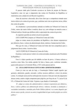 CURSOS ON-LINE – CONTROLE EXTERNO P/ O TCU
              PROFESSOR MÁRCIO ALBUQUERQUE
       O parecer dado pela Comissão reveste-se na forma de projeto de Decreto-
Legislativo, uma vez que o julgamento das contas do Presidente da República se
materializa com a edição de um Decreto-Legislativo.
       Antes de encerrar a discussão, deve ficar claro que a competência tratada neste
inciso refere-se às contas de governo, que, conforme será visto no próximo inciso, difere
das contas de gestão.
       Ao estudarmos a processualística adotada no âmbito do Tribunal de Contas da
União, vamos dar maior ênfase à matéria, dessa vez, com enfoque na maneira como o
Tribunal realiza a Sessão que delibera sobre a apreciação das contas de governo.
       As seguintes questões já caíram em provas passadas:
       (ACE CESPE/98) Compete ao Tribunal de Contas da União:
       julgar as contas anuais do presidente da República e dos demais responsáveis
por dinheiros, bens e valores da administração direta, indireta e fundacional da União.
       Pelo que foi visto, o Tribunal de Contas da União não tem competência para o
julgamento dessa contas. Assertiva falsa.
       ‘(ACE CESPE96) O Tribunal de Contas da União:
       Examina e emite parecer relativo às contas prestadas anualmente pelo Presidente
da República.’
       Essa é a típica questão que dá trabalho na hora da prova. A banca colocou a
assertiva como falsa. Em minha opinião foi bem a banca, pois, conforme estudado,
quem emite parecer é a Comissão Mista, o TCU emite parecer prévio.
       3.2 – JULGAMENTO DAS CONTAS DOS ADMINISTRADORES
       Como já visto na aula de hoje, a Constituição Federal impõe àqueles que
gerencie, administre, guarde, arrecade e utilize recursos públicos o dever de prestar
contas. A avaliação acerca da boa utilização dos recursos é feita por meio do julgamento
dessas contas, sendo o órgão competente para julgá-las, por força do art. 71, inciso II, da
CF, o Tribunal de Contas da União. Vejamos o que dispõe a Constituição:
       ‘II - julgar as contas dos administradores e demais responsáveis por dinheiros,
bens e valores públicos da administração direta e indireta, incluídas as fundações e
sociedades instituídas e mantidas pelo Poder Público federal, e as contas daqueles que
derem causa a perda, extravio ou outra irregularidade de que resulte prejuízo ao erário
público’’




                   www.pontodosconcursos.com.br                                           10
 