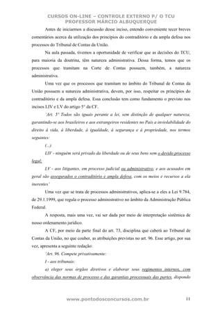 CURSOS ON-LINE – CONTROLE EXTERNO P/ O TCU
                PROFESSOR MÁRCIO ALBUQUERQUE
         Antes de iniciarmos a discussão desse inciso, entendo conveniente tecer breves
comentários acerca da utilização dos princípios do contraditório e da ampla defesa nos
processos do Tribunal de Contas da União.
         Na aula passada, tivemos a oportunidade de verificar que as decisões do TCU,
para maioria da doutrina, têm natureza administrativa. Dessa forma, temos que os
processos que tramitam na Corte de Contas possuem, também, a natureza
administrativa.
         Uma vez que os processos que tramitam no âmbito do Tribunal de Contas da
União possuem a natureza administrativa, devem, por isso, respeitar os princípios do
contraditório e da ampla defesa. Essa conclusão tem como fundamento o previsto nos
incisos LIV e LV do artigo 5° da CF.
         ‘Art. 5º Todos são iguais perante a lei, sem distinção de qualquer natureza,
garantindo-se aos brasileiros e aos estrangeiros residentes no País a inviolabilidade do
direito à vida, à liberdade, à igualdade, à segurança e à propriedade, nos termos
seguintes:
         (...)
         LIV - ninguém será privado da liberdade ou de seus bens sem o devido processo
legal;
         LV - aos litigantes, em processo judicial ou administrativo, e aos acusados em
geral são assegurados o contraditório e ampla defesa, com os meios e recursos a ela
inerentes’
         Uma vez que se trata de processos administrativos, aplica-se a eles a Lei 9.784,
de 29.1.1999, que regula o processo administrativo no âmbito da Administração Pública
Federal.
         A resposta, mais uma vez, vai ser dada por meio de interpretação sistêmica de
nosso ordenamento jurídico.
         A CF, por meio da parte final do art. 73, disciplina que caberá ao Tribunal de
Contas da União, no que couber, as atribuições previstas no art. 96. Esse artigo, por sua
vez, apresenta a seguinte redação:
         ‘Art. 96. Compete privativamente:
         I - aos tribunais:
         a) eleger seus órgãos diretivos e elaborar seus regimentos internos, com
observância das normas de processo e das garantias processuais das partes, dispondo



                     www.pontodosconcursos.com.br                                     11
 