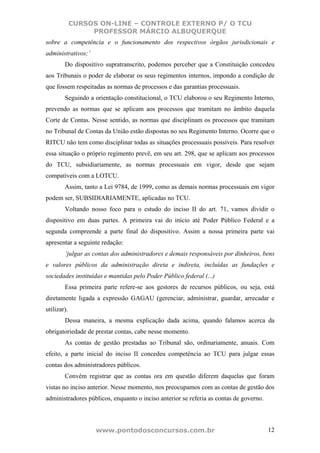 CURSOS ON-LINE – CONTROLE EXTERNO P/ O TCU
                  PROFESSOR MÁRCIO ALBUQUERQUE
sobre a competência e o funcionamento dos respectivos órgãos jurisdicionais e
administrativos;’
        Do dispositivo supratranscrito, podemos perceber que a Constituição concedeu
aos Tribunais o poder de elaborar os seus regimentos internos, impondo a condição de
que fossem respeitadas as normas de processos e das garantias processuais.
        Seguindo a orientação constitucional, o TCU elaborou o seu Regimento Interno,
prevendo as normas que se aplicam aos processos que tramitam no âmbito daquela
Corte de Contas. Nesse sentido, as normas que disciplinam os processos que tramitam
no Tribunal de Contas da União estão dispostas no seu Regimento Interno. Ocorre que o
RITCU não tem como disciplinar todas as situações processuais possíveis. Para resolver
essa situação o próprio regimento prevê, em seu art. 298, que se aplicam aos processos
do TCU, subsidiariamente, as normas processuais em vigor, desde que sejam
compatíveis com a LOTCU.
        Assim, tanto a Lei 9784, de 1999, como as demais normas processuais em vigor
podem ser, SUBSIDIARIAMENTE, aplicadas no TCU.
        Voltando nosso foco para o estudo do inciso II do art. 71, vamos dividir o
dispositivo em duas partes. A primeira vai do início até Poder Público Federal e a
segunda compreende a parte final do dispositivo. Assim a nossa primeira parte vai
apresentar a seguinte redação:
        ‘julgar as contas dos administradores e demais responsáveis por dinheiros, bens
e valores públicos da administração direta e indireta, incluídas as fundações e
sociedades instituídas e mantidas pelo Poder Público federal (...)
        Essa primeira parte refere-se aos gestores de recursos públicos, ou seja, está
diretamente ligada a expressão GAGAU (gerenciar, administrar, guardar, arrecadar e
utilizar).
        Dessa maneira, a mesma explicação dada acima, quando falamos acerca da
obrigatoriedade de prestar contas, cabe nesse momento.
        As contas de gestão prestadas ao Tribunal são, ordinariamente, anuais. Com
efeito, a parte inicial do inciso II concedeu competência ao TCU para julgar essas
contas dos administradores públicos.
        Convém registrar que as contas ora em questão diferem daquelas que foram
vistas no inciso anterior. Nesse momento, nos preocupamos com as contas de gestão dos
administradores públicos, enquanto o inciso anterior se referia as contas de governo.



                    www.pontodosconcursos.com.br                                        12
 