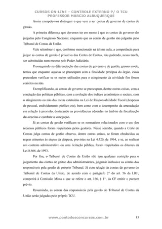 CURSOS ON-LINE – CONTROLE EXTERNO P/ O TCU
                PROFESSOR MÁRCIO ALBUQUERQUE
          Assim compete-nos distinguir o que vem a ser contas de governo de contas de
gestão.
          A primeira diferença que devemos ter em mente é que as contas de governo são
julgadas pelo Congresso Nacional, enquanto que as contas de gestão são julgadas pelo
Tribunal de Contas da União.
          Vale relembrar o que, conforme mencionado na última aula, a competência para
julgar as contas de gestão é privativa das Cortes de Contas, não podendo, nessa tarefa,
ser substituídas nem mesmo pelo Poder Judiciário.
          Prosseguindo na diferenciação das contas de governo e de gestão, grosso modo,
temos que enquanto aquelas se preocupam com a finalidade precípua do órgão, essas
pretendem verificar se os meios utilizados para o atingimento da atividade fim foram
corretos ou não.
          Exemplificando, as contas de governo se preocupam, dentre outras coisas, com a
condução das políticas públicas, com a evolução dos índices econômicos e sociais, com
o atingimento ou não das metas estatuídas na Lei de Responsabilidade Fiscal (despesas
de pessoal, endividamento público etc), bem como com o desempenho da arrecadação
em relação à previsão, destacando as providências adotadas no âmbito da fiscalização
das receitas e combate à sonegação.
          Já as contas de gestão verificam se os normativos relacionados com o uso dos
recursos públicos foram respeitados pelos gestores. Nesse sentido, quando a Corte de
Contas julga contas de gestão observa, dentre outras coisas, se foram obedecidas as
regras atinentes às etapas da despesa, previstas na Lei 4.320, de 1964, e se, ao realizar
um contrato administrativo ou uma licitação pública, foram respeitados os ditames da
Lei 8.666, de 1993.
          Por fim, o Tribunal de Contas da União não tem qualquer restrição para o
julgamento das contas de gestão dos administradores, julgando inclusive as contas dos
responsáveis pela gestão do próprio Tribunal. Já com relação às contas de governo do
Tribunal de Contas da União, de acordo com o parágrafo 2° do art. 56 da LRF,
competirá à Comissão Mista a que se refere o art. 166, § 1°, da CF emitir o parecer
prévio.
          Resumindo, as contas dos responsáveis pela gestão do Tribunal de Contas da
União serão julgadas pelo próprio TCU.




                     www.pontodosconcursos.com.br                                     13
 