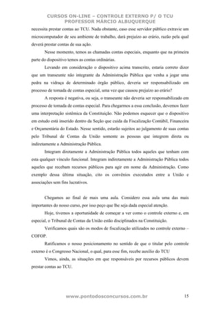 CURSOS ON-LINE – CONTROLE EXTERNO P/ O TCU
              PROFESSOR MÁRCIO ALBUQUERQUE
necessita prestar contas ao TCU. Nada obstante, caso esse servidor público extravie um
microcomputador de seu ambiente de trabalho, dará prejuízo ao erário, razão pela qual
deverá prestar contas de sua ação.
       Nesse momento, temos as chamadas contas especiais, enquanto que na primeira
parte do dispositivo temos as contas ordinárias.
       Levando em consideração o dispositivo acima transcrito, estaria correto dizer
que um transeunte não integrante da Administração Pública que venha a jogar uma
pedra na vidraça de determinado órgão público, deveria ser responsabilizado em
processo de tomada de contas especial, uma vez que causou prejuízo ao erário?
       A resposta é negativa, ou seja, o transeunte não deveria ser responsabilizado em
processo de tomada de contas especial. Para chegarmos a essa conclusão, devemos fazer
uma interpretação sistêmica da Constituição. Não podemos esquecer que o dispositivo
em estudo está inserido dentro da Seção que cuida da Fiscalização Contábil, Financeira
e Orçamentária do Estado. Nesse sentido, estarão sujeitos ao julgamento de suas contas
pelo Tribunal de Contas da União somente as pessoas que integrem direta ou
indiretamente a Administração Pública.
       Integram diretamente a Administração Pública todos aqueles que tenham com
esta qualquer vínculo funcional. Integram indiretamente a Administração Pública todos
aqueles que recebam recursos públicos para agir em nome da Administração. Como
exemplo dessa última situação, cito os convênios executados entre a União e
associações sem fins lucrativos.


       Chegamos ao final de mais uma aula. Considero essa aula uma das mais
importantes do nosso curso, por isso peço que lhe seja dada especial atenção.
       Hoje, tivemos a oportunidade de começar a ver como o controle externo e, em
especial, o Tribunal de Contas da União estão disciplinados na Constituição.
       Verificamos quais são os modos de fiscalização utilizados no controle externo –
COFOP.
       Ratificamos o nosso posicionamento no sentido de que o titular pelo controle
externo é o Congresso Nacional, o qual, para esse fim, recebe auxílio do TCU
       Vimos, ainda, as situações em que responsáveis por recursos públicos devem
prestar contas ao TCU.




                   www.pontodosconcursos.com.br                                     15
 