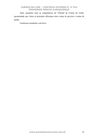 CURSOS ON-LINE – CONTROLE EXTERNO P/ O TCU
                PROFESSOR MÁRCIO ALBUQUERQUE
          Após, passamos para as competências do Tribunal de Contas da União,
oportunidade que vimos as principais diferenças entre contas de governo e contas de
gestão.
          Continuem estudando e até breve.




                     www.pontodosconcursos.com.br                               16
 