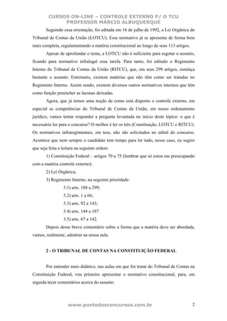 CURSOS ON-LINE – CONTROLE EXTERNO P/ O TCU
              PROFESSOR MÁRCIO ALBUQUERQUE
       Seguindo essa orientação, foi editada em 16 de julho de 1992, a Lei Orgânica do
Tribunal de Contas da União (LOTCU). Esse normativo já se apresenta de forma bem
mais completa, regulamentando a matéria constitucional ao longo de seus 113 artigos.
       Apesar de aprofundar o tema, a LOTCU não é suficiente para esgotar o assunto,
ficando para normativo infralegal essa tarefa. Para tanto, foi editado o Regimento
Interno do Tribunal de Contas da União (RITCU), que, em seus 299 artigos, esmiúça
bastante o assunto. Entretanto, existem matérias que não têm como ser tratadas no
Regimento Interno. Assim sendo, existem diversos outros normativos internos que têm
como função preencher as lacunas deixadas.
       Agora, que já temos uma noção de como está disposto o controle externo, em
especial as competências do Tribunal de Contas da União, em nosso ordenamento
jurídico, vamos tentar responder a pergunta levantada no início deste tópico: o que é
necessário ler para o concurso? O melhor é ler os três (Constituição, LOTCU e RITCU).
Os normativos infraregimentais, em tese, não são solicitados no edital do concurso.
Acontece que nem sempre o candidato tem tempo para ler tudo, nesse caso, eu sugiro
que seja feita a leitura na seguinte ordem:
       1) Constituição Federal – artigos 70 a 75 (lembrar que só estou me preocupando
com a matéria controle externo);
       2) Lei Orgânica;
       3) Regimento Interno, na seguinte prioridade:
                 3.1) arts. 188 a 299;
                 3.2) arts. 1 a 66;
                 3.3) arts. 92 a 143;
                 3.4) arts. 144 a 187
                 3.5) arts. 67 a 142.
       Depois desse breve comentário sobre a forma que a matéria deve ser abordada,
vamos, realmente, adentrar na nossa aula.


       2 - O TRIBUNAL DE CONTAS NA CONSTITUIÇÃO FEDERAL


       Por entender mais didático, nas aulas em que for tratar do Tribunal de Contas na
Constituição Federal, vou primeiro apresentar o normativo constitucional, para, em
seguida tecer comentários acerca do assunto.



                    www.pontodosconcursos.com.br                                       2
 