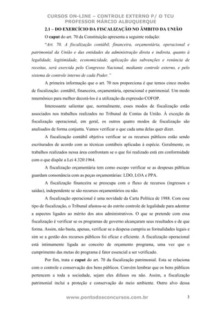 CURSOS ON-LINE – CONTROLE EXTERNO P/ O TCU
              PROFESSOR MÁRCIO ALBUQUERQUE
       2.1 – DO EXERCÍCIO DA FISCALIZAÇÃO NO ÂMBITO DA UNIÃO
       O caput do art. 70 da Constituição apresenta a seguinte redação:
       “Art. 70. A fiscalização contábil, financeira, orçamentária, operacional e
patrimonial da União e das entidades da administração direta e indireta, quanto à
legalidade, legitimidade, economicidade, aplicação das subvenções e renúncia de
receitas, será exercida pelo Congresso Nacional, mediante controle externo, e pelo
sistema de controle interno de cada Poder.”
       A primeira informação que o art. 70 nos proporciona é que temos cinco modos
de fiscalização: contábil, financeira, orçamentária, operacional e patrimonial. Um modo
mnemônico para melhor decorá-los é a utilização da expressão COFOP.
       Interessante salientar que, normalmente, esses modos de fiscalização estão
associados nos trabalhos realizados no Tribunal de Contas da União. À exceção da
fiscalização operacional, em geral, os outros quatro modos de fiscalização são
analisados de forma conjunta. Vamos verificar o que cada uma delas quer dizer.
       A fiscalização contábil objetiva verificar se os recursos públicos estão sendo
escriturados de acordo com as técnicas contábeis aplicadas à espécie. Geralmente, os
trabalhos realizados nessa área confrontam se o que foi realizado está em conformidade
com o que dispõe a Lei 4.3201964.
       A fiscalização orçamentária tem como escopo verificar se as despesas públicas
guardam consonância com as peças orçamentárias: LDO, LOA e PPA.
       A fiscalização financeira se preocupa com o fluxo de recursos (ingressos e
saídas), independente se são recursos orçamentários ou não.
       A fiscalização operacional é uma novidade da Carta Política de 1988. Com esse
tipo de fiscalização, o Tribunal afastou-se do estrito controle de legalidade para adentrar
a aspectos ligados ao mérito dos atos administrativos. O que se pretende com essa
fiscalização é verificar se os programas de governo alcançaram seus resultados e de que
forma. Assim, não basta, apenas, verificar se a despesa cumpriu as formalidades legais e
sim se a gestão dos recursos públicos foi eficaz e eficiente. A fiscalização operacional
está intimamente ligada ao conceito de orçamento programa, uma vez que o
cumprimento das metas do programa é fator essencial a ser verificado.
       Por fim, trata o caput do art. 70 da fiscalização patrimonial. Esta se relaciona
com o controle e conservação dos bens públicos. Convém lembrar que os bens públicos
pertencem a toda a sociedade, sejam eles difusos ou não. Assim, a fiscalização
patrimonial inclui a proteção e conservação do meio ambiente. Outro alvo dessa


                   www.pontodosconcursos.com.br                                          3
 