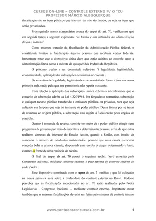 CURSOS ON-LINE – CONTROLE EXTERNO P/ O TCU
              PROFESSOR MÁRCIO ALBUQUERQUE
fiscalização são os bens públicos que irão sair da mão do Estado, ou seja, os bens que
serão privatizados.
       Prosseguindo nossos comentários acerca do caput do art. 70, verificamos que
em seguida temos a seguinte expressão: ‘da União e das entidades da administração
direta e indireta’.
       Como estamos tratando da fiscalização da Administração Pública federal, o
constituinte limitou a fiscalização àquelas pessoas que recebam verbas federais.
Importante notar que o dispositivo deixa claro que estão sujeitos ao controle tanto a
administração direta como a indireta de qualquer dos Poderes da República.
       O próximo trecho a ser comentado refere-se ‘à legalidade, legitimidade,
economicidade, aplicação das subvenções e renúncia de receitas’.
       Os conceitos de legalidade, legitimidade e economicidade foram vistos em nossa
primeira aula, razão pela qual me permitirei a não repetir o assunto.
       Com relação à aplicação das subvenções, nunca é demais relembrarmos que o
conceito de subvenção advém da Lei 4.3201964. Por força desse normativo, subvenção
é qualquer recurso público transferido a entidades públicas ou privadas, para que seja
aplicado em despesa que seja do interesse do poder público. Dessa forma, por se tratar
de recursos de origem pública, a subvenção está sujeita à fiscalização pelos órgãos de
controle.
       Quanto à renuncia de receita, consiste em meio de o poder público atingir seus
programas de governo por meio de incentivo a determinadas pessoas, a fim de que estas
realizem despesas de interesse do Estado. Assim, quando a União, com intuito de
aumentar o número de estudantes matriculados, permite que uma escola particular
conceda bolsa a criança carente, dispensado essa escola de pagar determinado tributo,
estamos à frente de uma renúncia de receita.
       O final do caput do art. 70 possui o seguinte trecho: ‘será exercida pelo
Congresso Nacional, mediante controle externo, e pelo sistema de controle interno de
cada Poder’.
       Esse dispositivo combinado com o caput do art. 71 ratifica o que foi colocado
na nossa primeira aula sobre a titularidade do controle externo no Brasil. Pode-se
perceber que as fiscalizações mencionadas no art. 70 serão realizadas pelo Poder
Legislativo – Congresso Nacional -, mediante controle externo. Importante notar
também que as mesmas fiscalizações deverão ser feitas pelo sistema de controle interno



                      www.pontodosconcursos.com.br                                  4
 