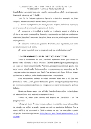 CURSOS ON-LINE – CONTROLE EXTERNO P/ O TCU
             PROFESSOR MÁRCIO ALBUQUERQUE
de cada Poder. Acerca do tema, veja o que foi mencionado na aula 1 e as competências
do controle interno no art. 74 da CF.
       “Art. 74. Os Poderes Legislativo, Executivo e Judiciário manterão, de forma
integrada, sistema de controle interno com a finalidade de:
       I - avaliar o cumprimento das metas previstas no plano plurianual, a execução
dos programas de governo e dos orçamentos da União;
       II - comprovar a legalidade e avaliar os resultados, quanto à eficácia e
eficiência, da gestão orçamentária, financeira e patrimonial nos órgãos e entidades da
administração federal, bem como da aplicação de recursos públicos por entidades de
direito privado;
       III - exercer o controle das operações de crédito, avais e garantias, bem como
dos direitos e haveres da União;
       IV - apoiar o controle externo no exercício de sua missão institucional.”


       2.2 – OBRIGATORIEDADE DA PRESTAÇÃO DE CONTAS
       Antes de adentrarmos ao tema, considero importante anotar que o dever de
prestar contas é inerente ao nosso cotidiano. É normal pedirmos para algum amigo que
vai viajar nos trazer uma encomenda. Para tanto, entregamos determinada quantia para
que a compra seja efetuada. Assim, quando a pessoa regressa, nos apresenta o que foi
comprado juntamente com uma nota fiscal. Caso tenha sobrado algum dinheiro, o troco
nos é dado e se, ao invés, tenha faltado, completamos a importância.
       Esse procedimento simples de nosso cotidiano, nada mais é do que uma
prestação de contas. Assim, quando damos uma quantia nossa para que alguém a utilize
em nosso nome, nada mais justo do que essa pessoa nos prestar contas de como gastou o
dinheiro.
       Da mesma forma, ocorre com a União. Quando alguém utiliza verbas federais
em nome da União, deve prestar contas desses recursos.
       Vamos ver, então, como assunto está disposto na Constituição – art. 70,
parágrafo único.
       “Parágrafo único. Prestará contas qualquer pessoa física ou jurídica, pública
ou privada, que utilize, arrecade, guarde, gerencie ou administre dinheiros, bens e
valores públicos ou pelos quais a União responda, ou que, em nome desta, assuma
obrigações de natureza pecuniária.(Redação dada pela Emenda Constitucional nº 19,
de 1998)”


                   www.pontodosconcursos.com.br                                     5
 