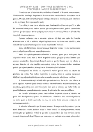 CURSOS ON-LINE – CONTROLE EXTERNO P/ O TCU
              PROFESSOR MÁRCIO ALBUQUERQUE
       Percebe-se que o interesse do constituinte foi exaurir o dever de prestar contas.
Nesse sentido, o enfoque da prestação de contas deve ser direcionado ao objeto e não à
pessoa. Ou seja, pode-se verificar que a limitação não está na pessoa que gasta o recurso
e sim na origem do recurso que foi gasto.
       Com efeito, tem-se que a primeira parte do dispositivo é bastante genérica. Não
há nenhuma limitação ao tipo de pessoa que deve prestar contas, pois o constituinte
colocou que possui esse dever qualquer pessoa física ou jurídica, pública ou privada. Ou
seja, toda e qualquer pessoa.
       Cumpre esclarecer que a presente redação foi dada por meio da Emenda
Constitucional nº 19. A redação original apresentava-se de forma mais restritiva, pois
somente devia prestar contas pessoas físicas ou entidades públicas.
       Como não há limitação pessoal ao dever de prestar contas, vou-me ater mais aos
aspectos ligados ao objeto da prestação de contas.
       Antes de explicar pormenorizadamente o assunto, quero que a idéia geral do
dispositivo fique clara. Tem o dever de prestar contas qualquer (vamos lembrar que
estamos estudando a Constituição Federal, assim o que for falado aqui em relação a
recurso federais vai valer também para outras esferas de governo) toda e qualquer
pessoa que seja responsável pela aplicação de recurso público federal.
       Prosseguindo na análise do dispositivo, vamos passar então ao objeto da
prestação de contas. Para melhor memorizar o assunto, utilizo a seguinte expressão:
GAGAU, que são as iniciais de gerenciar, arrecadar, guardar, administrar e utilizar.
       A literatura mais especializada não apresenta maiores distinções com relação a
esses aspectos. Acredito que a falta de distinção reflete a vontade do constituinte que, na
realidade, apresentou esses aspectos muito mais com a intenção de fechar todas as
possibilidades de prestação de contas quando da utilização dos recursos públicos.
       Na verdade, a limitação quanto à necessidade de prestar contas se encontra na
parte final do dispositivo, quando faz referências a ‘dinheiros, bens e valores públicos
ou pelos quais a União responda, ou que, em nome desta, assuma obrigações de
natureza pecuniária’.
       A primeira informação que devemos absorver dessa parte do dispositivo é que os
bens, dinheiros e valores públicos a que se refere o texto são de origem federal. Outra
informação que podemos abstrair é que não há necessidade de esses recursos serem
somente de origem federal. Mesmo que haja gasto por meio de recursos de origem não-



                   www.pontodosconcursos.com.br                                          6
 