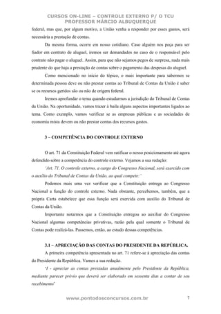 CURSOS ON-LINE – CONTROLE EXTERNO P/ O TCU
             PROFESSOR MÁRCIO ALBUQUERQUE
federal, mas que, por algum motivo, a União venha a responder por esses gastos, será
necessária a prestação de contas.
       Da mesma forma, ocorre em nosso cotidiano. Caso alguém nos peça para ser
fiador em contrato de aluguel, iremos ser demandados no caso de o responsável pelo
contrato não pagar o aluguel. Assim, para que não sejamos pegos de surpresa, nada mais
prudente do que haja a prestação de contas sobre o pagamento das despesas do aluguel.
       Como mencionado no início do tópico, o mais importante para sabermos se
determinada pessoa deve ou não prestar contas ao Tribunal de Contas da União é saber
se os recursos geridos são ou não de origem federal.
       Iremos aprofundar o tema quando estudarmos a jurisdição do Tribunal de Contas
da União. Na oportunidade, vamos trazer à baila alguns aspectos importantes ligados ao
tema. Como exemplo, vamos verificar se as empresas públicas e as sociedades de
economia mista devem ou não prestar contas dos recursos gastos.


       3 – COMPETÊNCIA DO CONTROLE EXTERNO


       O art. 71 da Constituição Federal vem ratificar o nosso posicionamento até agora
defendido sobre a competência do controle externo. Vejamos a sua redação:
       ‘Art. 71. O controle externo, a cargo do Congresso Nacional, será exercido com
o auxílio do Tribunal de Contas da União, ao qual compete:’
       Podemos mais uma vez verificar que a Constituição entrega ao Congresso
Nacional a função do controle externo. Nada obstante, percebemos, também, que a
própria Carta estabelece que essa função será exercida com auxílio do Tribunal de
Contas da União.
       Importante notarmos que a Constituição entregou ao auxiliar do Congresso
Nacional algumas competências privativas, razão pela qual somente o Tribunal de
Contas pode realizá-las. Passemos, então, ao estudo dessas competências.


       3.1 – APRECIAÇÃO DAS CONTAS DO PRESIDENTE DA REPÚBLICA.
       A primeira competência apresentada no art. 71 refere-se à apreciação das contas
do Presidente da República. Vamos a sua redação.
       ‘I - apreciar as contas prestadas anualmente pelo Presidente da República,
mediante parecer prévio que deverá ser elaborado em sessenta dias a contar de seu
recebimento’


                   www.pontodosconcursos.com.br                                         7
 