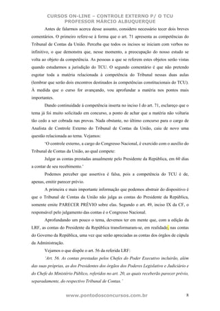 CURSOS ON-LINE – CONTROLE EXTERNO P/ O TCU
             PROFESSOR MÁRCIO ALBUQUERQUE
       Antes de falarmos acerca desse assunto, considero necessário tecer dois breves
comentários. O primeiro refere-se à forma que o art. 71 apresenta as competências do
Tribunal de Contas da União. Perceba que todos os incisos se iniciam com verbos no
infinitivo, o que demonstra que, nesse momento, a preocupação do nosso estudo se
volta ao objeto da competência. As pessoas a que se referem estes objetos serão vistas
quando estudarmos a jurisdição do TCU. O segundo comentário é que não pretendo
esgotar toda a matéria relacionada à competência do Tribunal nessas duas aulas
(lembrar que serão dois encontros destinados às competências constitucionais do TCU).
À medida que o curso for avançando, vou aprofundar a matéria nos pontos mais
importantes.
       Dando continuidade à competência inserta no inciso I do art. 71, esclareço que o
tema já foi muito solicitado em concurso, a ponto de achar que a matéria não voltaria
tão cedo a ser cobrada nas provas. Nada obstante, no último concurso para o cargo de
Analista de Controle Externo do Tribunal de Contas da União, caiu de novo uma
questão relacionada ao tema. Vejamos:
       ‘O controle externo, a cargo do Congresso Nacional, é exercido com o auxílio do
Tribunal de Contas da União, ao qual compete:
       Julgar as contas prestadas anualmente pelo Presidente da República, em 60 dias
a contar de seu recebimento.’
       Podemos perceber que assertiva é falsa, pois a competência do TCU é de,
apenas, emitir parecer prévio.
       A primeira e mais importante informação que podemos abstrair do dispositivo é
que o Tribunal de Contas da União não julga as contas do Presidente da República,
somente emite PARECER PRÉVIO sobre elas. Segundo o art. 49, inciso IX da CF, o
responsável pelo julgamento das contas é o Congresso Nacional.
       Aprofundando um pouco o tema, devemos ter em mente que, com a edição da
LRF, as contas do Presidente da República transformaram-se, em realidade, nas contas
do Governo da República, uma vez que serão apreciadas as contas dos órgãos de cúpula
da Administração.
       Vejamos o que dispõe o art. 56 da referida LRF:
       ‘Art. 56. As contas prestadas pelos Chefes do Poder Executivo incluirão, além
das suas próprias, as dos Presidentes dos órgãos dos Poderes Legislativo e Judiciário e
do Chefe do Ministério Público, referidos no art. 20, as quais receberão parecer prévio,
separadamente, do respectivo Tribunal de Contas.’


                    www.pontodosconcursos.com.br                                      8
 
