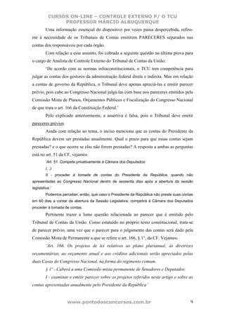 CURSOS ON-LINE – CONTROLE EXTERNO P/ O TCU
                PROFESSOR MÁRCIO ALBUQUERQUE
         Uma informação essencial do dispositivo por vezes passa despercebida, refiro-
me à necessidade de os Tribunais de Contas emitirem PARECERES separados nas
contas dos responsáveis por cada órgão.
         Com relação a esse assunto, foi cobrada a seguinte questão na última prova para
o cargo de Analista de Controle Externo do Tribunal de Contas da União:
         ‘De acordo com as normas infraconstitucionais, o TCU tem competência para
julgar as contas dos gestores da administração federal direta e indireta. Mas em relação
a contas de governo da República, o Tribunal deve apenas apreciá-las e emitir parecer
prévio, pois cabe ao Congresso Nacional julgá-las com base nos pareceres emitidos pela
Comissão Mista de Planos, Orçamentos Públicos e Fiscalização do Congresso Nacional
de que trata o art. 166 da Constituição Federal.’
         Pelo explicado anteriormente, a assertiva é falsa, pois o Tribunal deve emitir
pareceres prévios.
         Ainda com relação ao tema, o inciso menciona que as contas do Presidente da
República devem ser prestadas anualmente. Qual o prazo para que essas contas sejam
prestadas? e o que ocorre se elas não forem prestadas? A resposta a ambas as perguntas
está no art. 51 da CF, vejamos:
         ‘Art. 51. Compete privativamente à Câmara dos Deputados:
         (...)
         II - proceder à tomada de contas do Presidente da República, quando não
apresentadas ao Congresso Nacional dentro de sessenta dias após a abertura da sessão
legislativa;’
         Podemos perceber, então, que caso o Presidente da República não preste suas contas
em 60 dias a contar da abertura da Sessão Legislativa, competirá à Câmara dos Deputados
proceder à tomada de contas.
         Pertinente trazer a lume questão relacionada ao parecer que é emitido pelo
Tribunal de Contas da União. Como estatuído no próprio texto constitucional, trata-se
de parecer prévio, uma vez que o parecer para o julgamento das contas será dado pela
Comissão Mista de Permanente a que se refere o art. 166, § 1°, da CF. Vejamos:
         ‘Art. 166. Os projetos de lei relativos ao plano plurianual, às diretrizes
orçamentárias, ao orçamento anual e aos créditos adicionais serão apreciados pelas
duas Casas do Congresso Nacional, na forma do regimento comum.
         § 1º - Caberá a uma Comissão mista permanente de Senadores e Deputados:
         I - examinar e emitir parecer sobre os projetos referidos neste artigo e sobre as
contas apresentadas anualmente pelo Presidente da República’


                     www.pontodosconcursos.com.br                                        9
 